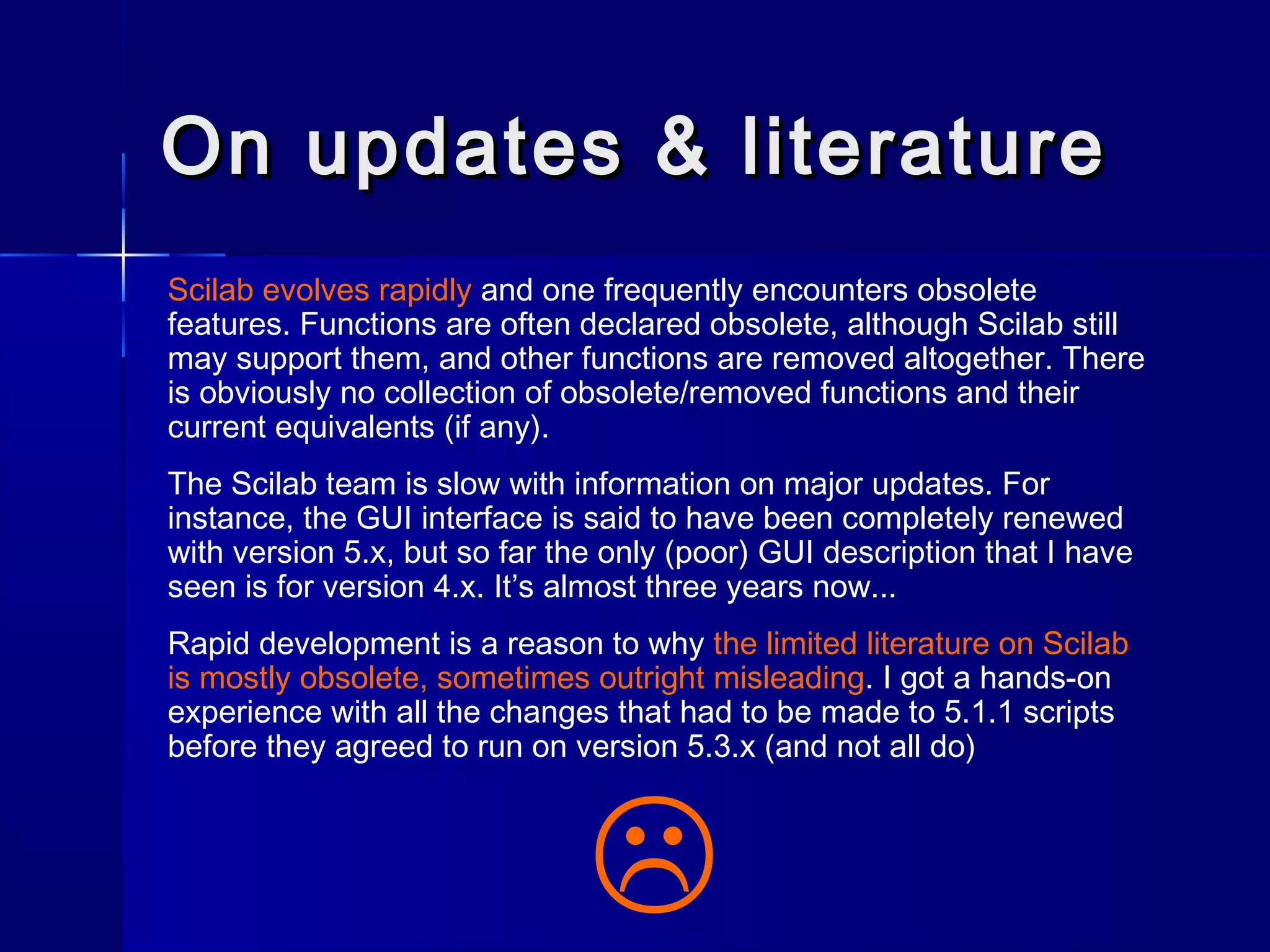 On updates & literatureOn updates & literature
Scilab evolves rapidly and one frequently encounters obsolete
features. Functions are often declared obsolete, although Scilab still
may support them, and other functions are removed altogether. There
is obviously no collection of obsolete/removed functions and their
current equivalents (if any).
The Scilab team is slow with information on major updates. For
instance, the GUI interface is said to have been completely renewed
with version 5.x, but so far the only (poor) GUI description that I have
seen is for version 4.x. It’s almost three years now...
Rapid development is a reason to why the limited literature on Scilab
is mostly obsolete, sometimes outright misleading. I got a hands-on
experience with all the changes that had to be made to 5.1.1 scripts
before they agreed to run on version 5.3.x (and not all do)

 