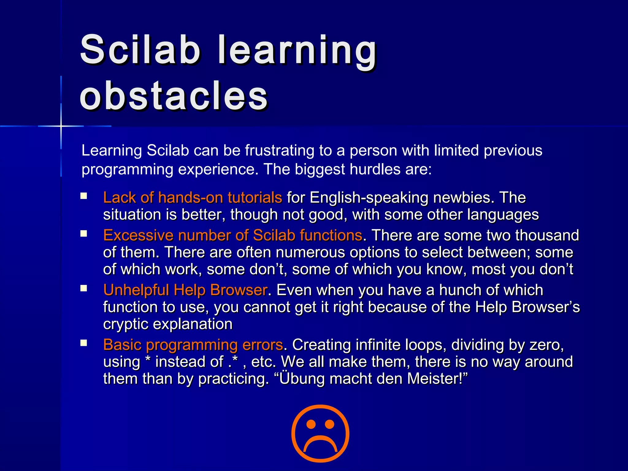 Scilab learningScilab learning
obstaclesobstacles
Learning Scilab can be frustrating to a person with limited previous
programming experience. The biggest hurdles are:

 Lack of hands-on tutorialsLack of hands-on tutorials for English-speaking newbies. Thefor English-speaking newbies. The
situation is better, though not good, with some other languagessituation is better, though not good, with some other languages
 Excessive number of Scilab functionsExcessive number of Scilab functions. There are some two thousand. There are some two thousand
of them. There are often numerous options to select between; someof them. There are often numerous options to select between; some
of which work, some don’t, some of which you know, most you don’tof which work, some don’t, some of which you know, most you don’t
 Unhelpful Help BrowserUnhelpful Help Browser. Even when you have a hunch of which. Even when you have a hunch of which
function to use, you cannot get it right because of the Help Browser’sfunction to use, you cannot get it right because of the Help Browser’s
cryptic explanationcryptic explanation
 Basic programming errorsBasic programming errors. Creating infinite loops, dividing by zero,. Creating infinite loops, dividing by zero,
using * instead of .* , etc. We all make them, there is no way aroundusing * instead of .* , etc. We all make them, there is no way around
them than by practicing. “Übung macht den Meister!”them than by practicing. “Übung macht den Meister!”
 