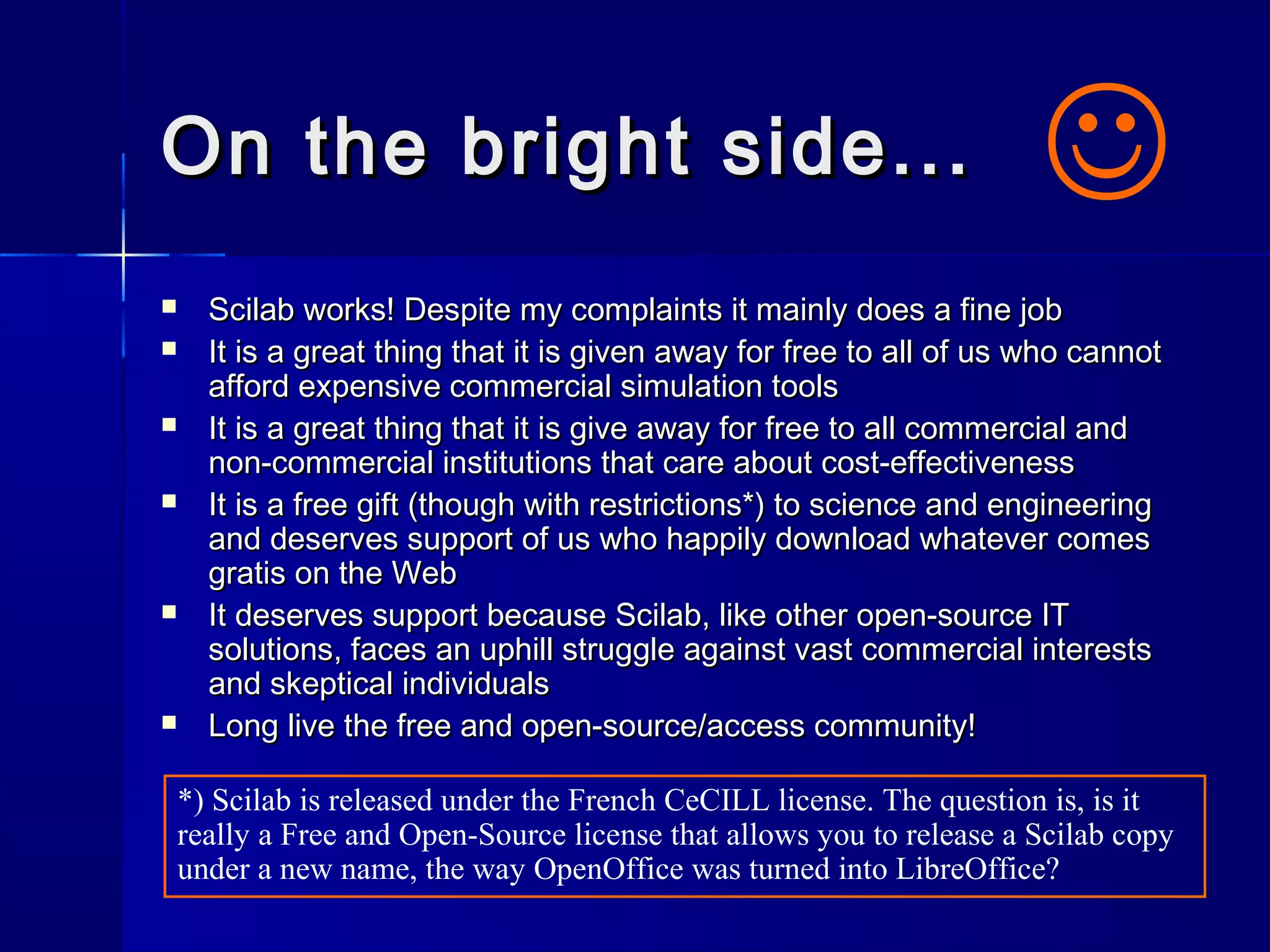 On the bright side...On the bright side...
 Scilab works! Despite my complaints it mainly does a fine jobScilab works! Despite my complaints it mainly does a fine job
 It is a great thing that it is given away for free to all of us who cannotIt is a great thing that it is given away for free to all of us who cannot
afford expensive commercial simulation toolsafford expensive commercial simulation tools
 It is a great thing that it is give away for free to all commercial andIt is a great thing that it is give away for free to all commercial and
non-commercial institutions that care about cost-effectivenessnon-commercial institutions that care about cost-effectiveness
 It is a free gift (though with restrictions*) to science and engineeringIt is a free gift (though with restrictions*) to science and engineering
and deserves support of us who happily download whatever comesand deserves support of us who happily download whatever comes
gratis on the Webgratis on the Web
 It deserves support because Scilab, like other open-source ITIt deserves support because Scilab, like other open-source IT
solutions, faces an uphill struggle against vast commercial interestssolutions, faces an uphill struggle against vast commercial interests
and skeptical individualsand skeptical individuals
 Long live the free and open-source/access community!Long live the free and open-source/access community!

*) Scilab is released under the French CeCILL license. The question is, is it
really a Free and Open-Source license that allows you to release a Scilab copy
under a new name, the way OpenOffice was turned into LibreOffice?
 