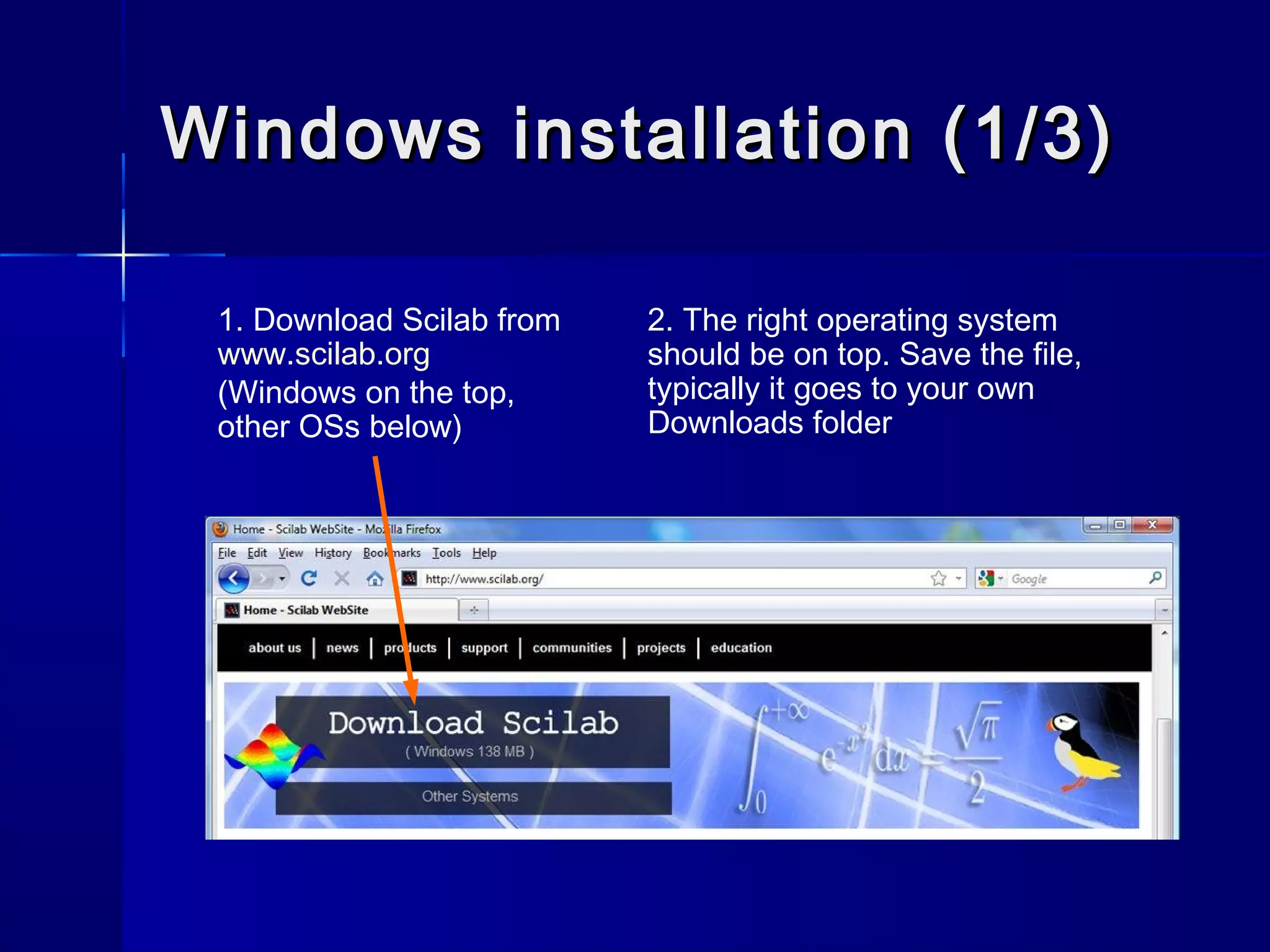 Windows installation (1/3)Windows installation (1/3)
1. Download Scilab from
www.scilab.org
(Windows on the top,
other OSs below)
2. The right operating system
should be on top. Save the file,
typically it goes to your own
Downloads folder
 