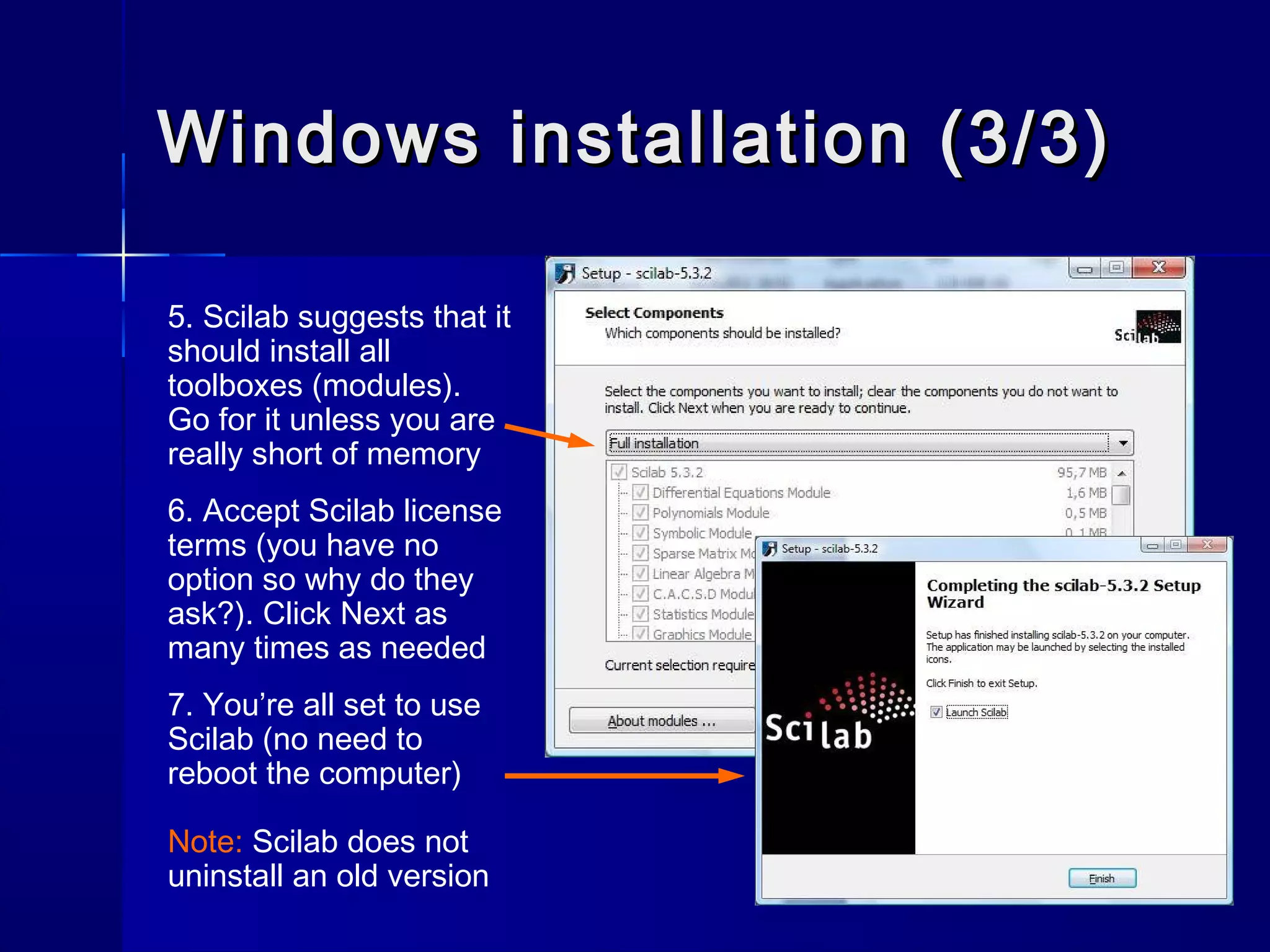 Windows installation (3/3)Windows installation (3/3)
5. Scilab suggests that it
should install all
toolboxes (modules).
Go for it unless you are
really short of memory
6. Accept Scilab license
terms (you have no
option so why do they
ask?). Click Next as
many times as needed
7. You’re all set to use
Scilab (no need to
reboot the computer)
Note: Scilab does not
uninstall an old version
 