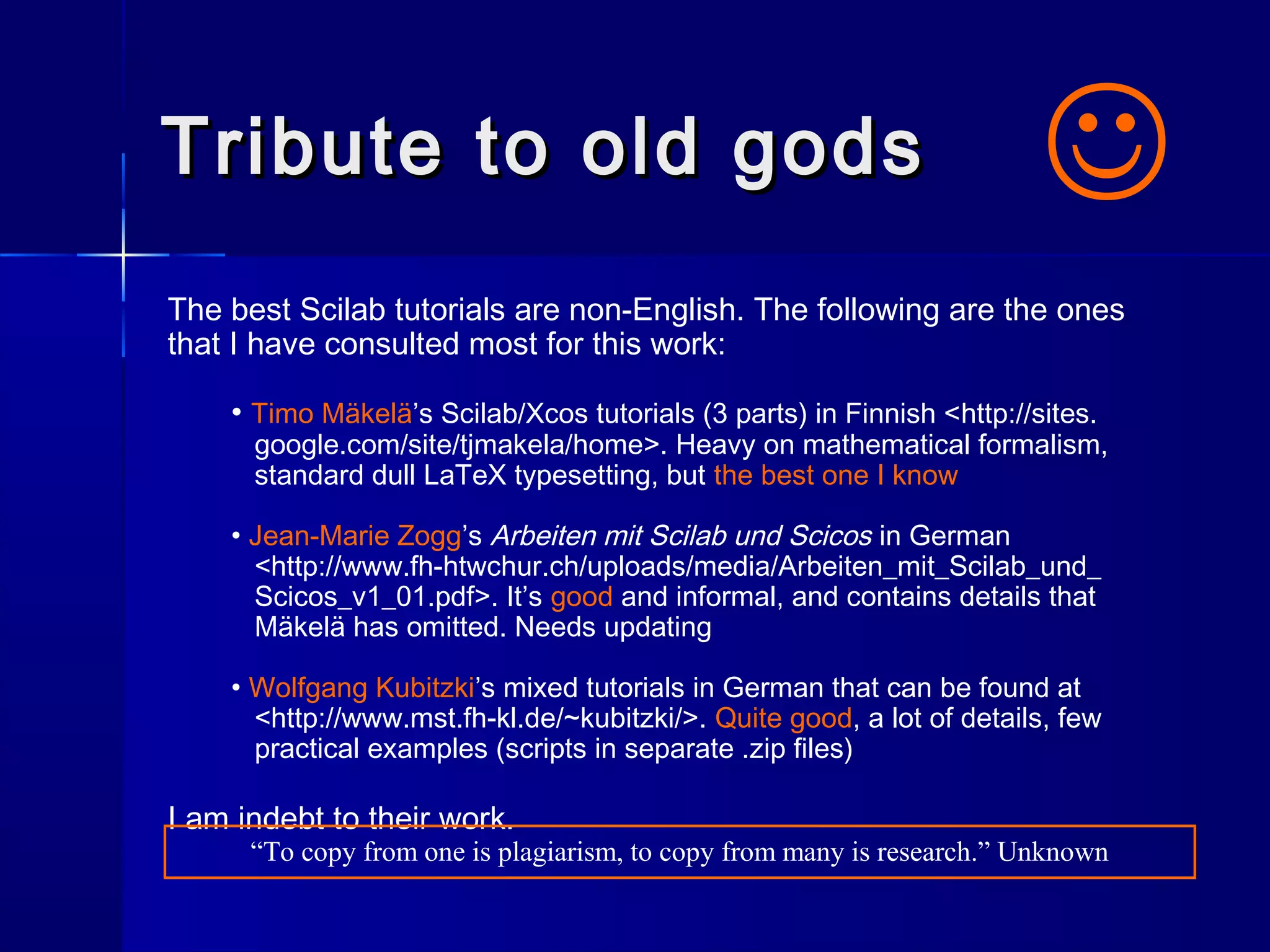 Tribute to old godsTribute to old gods
The best Scilab tutorials are non-English. The following are the ones
that I have consulted most for this work:
• Timo Mäkelä’s Scilab/Xcos tutorials (3 parts) in Finnish <http://sites.
google.com/site/tjmakela/home>. Heavy on mathematical formalism,
standard dull LaTeX typesetting, but the best one I know
• Jean-Marie Zogg’s Arbeiten mit Scilab und Scicos in German
<http://www.fh-htwchur.ch/uploads/media/Arbeiten_mit_Scilab_und_
Scicos_v1_01.pdf>. It’s good and informal, and contains details that
Mäkelä has omitted. Needs updating
• Wolfgang Kubitzki’s mixed tutorials in German that can be found at
<http://www.mst.fh-kl.de/~kubitzki/>. Quite good, a lot of details, few
practical examples (scripts in separate .zip files)
I am indebt to their work.

“To copy from one is plagiarism, to copy from many is research.” Unknown
 