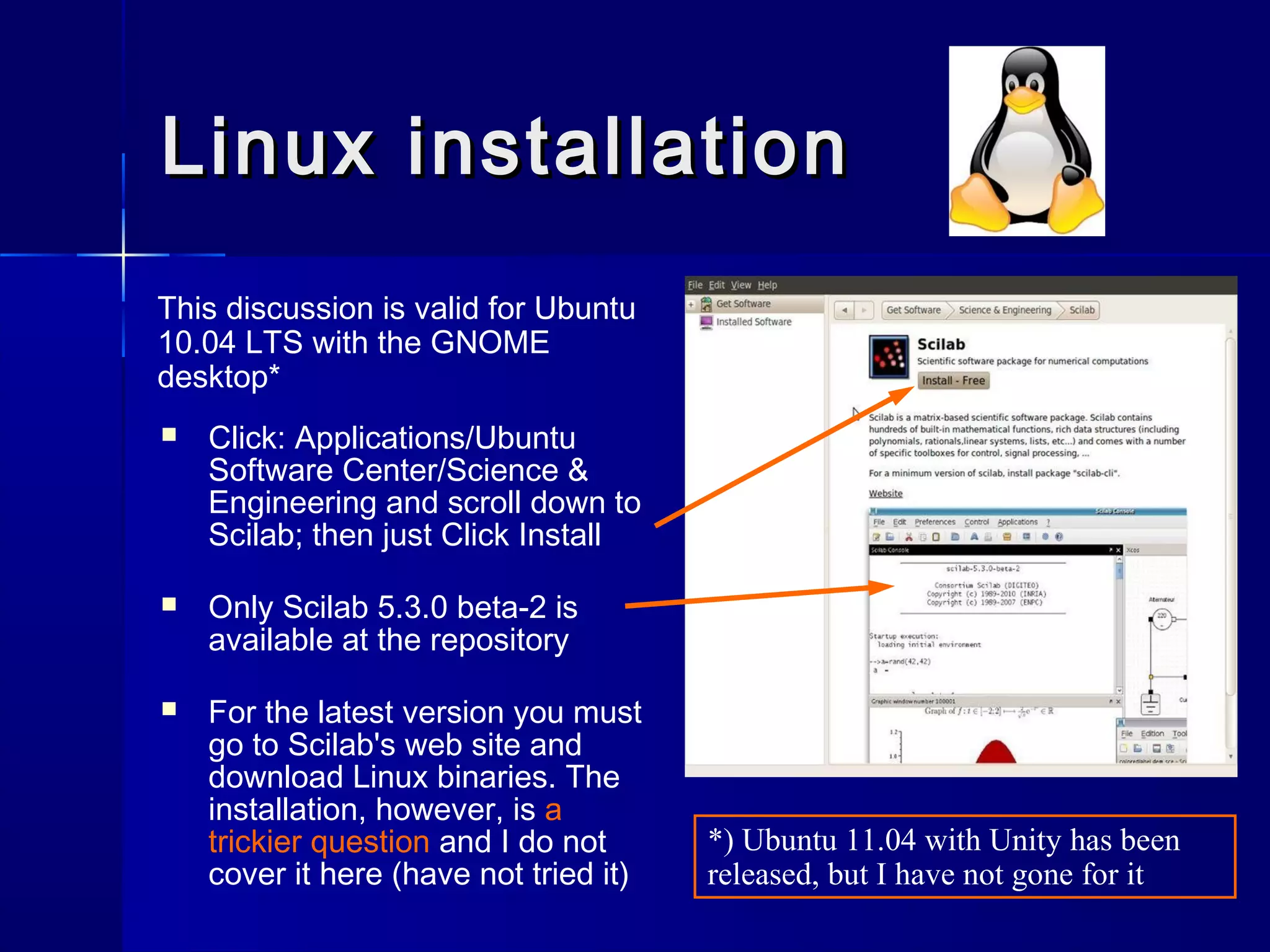 Linux installationLinux installation
 Click: Applications/Ubuntu
Software Center/Science &
Engineering and scroll down to
Scilab; then just Click Install
 Only Scilab 5.3.0 beta-2 is
available at the repository
 For the latest version you must
go to Scilab's web site and
download Linux binaries. The
installation, however, is a
trickier question and I do not
cover it here (have not tried it)
This discussion is valid for Ubuntu
10.04 LTS with the GNOME
desktop*
*) Ubuntu 11.04 with Unity has been
released, but I have not gone for it
 