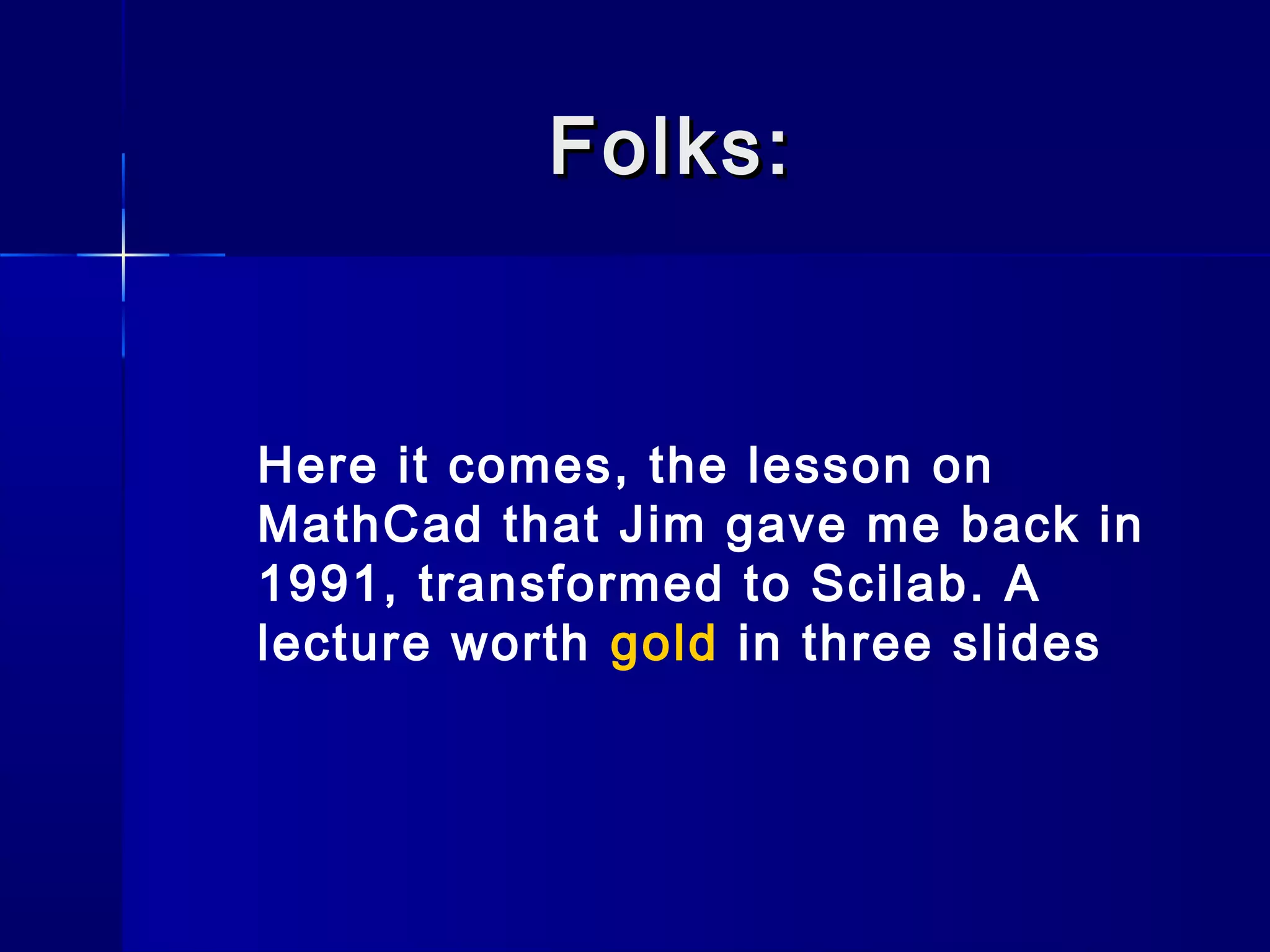 Folks:Folks:
Here it comes, the lesson on
MathCad that Jim gave me back in
1991, transformed to Scilab. A
lecture worth gold in three slides
 