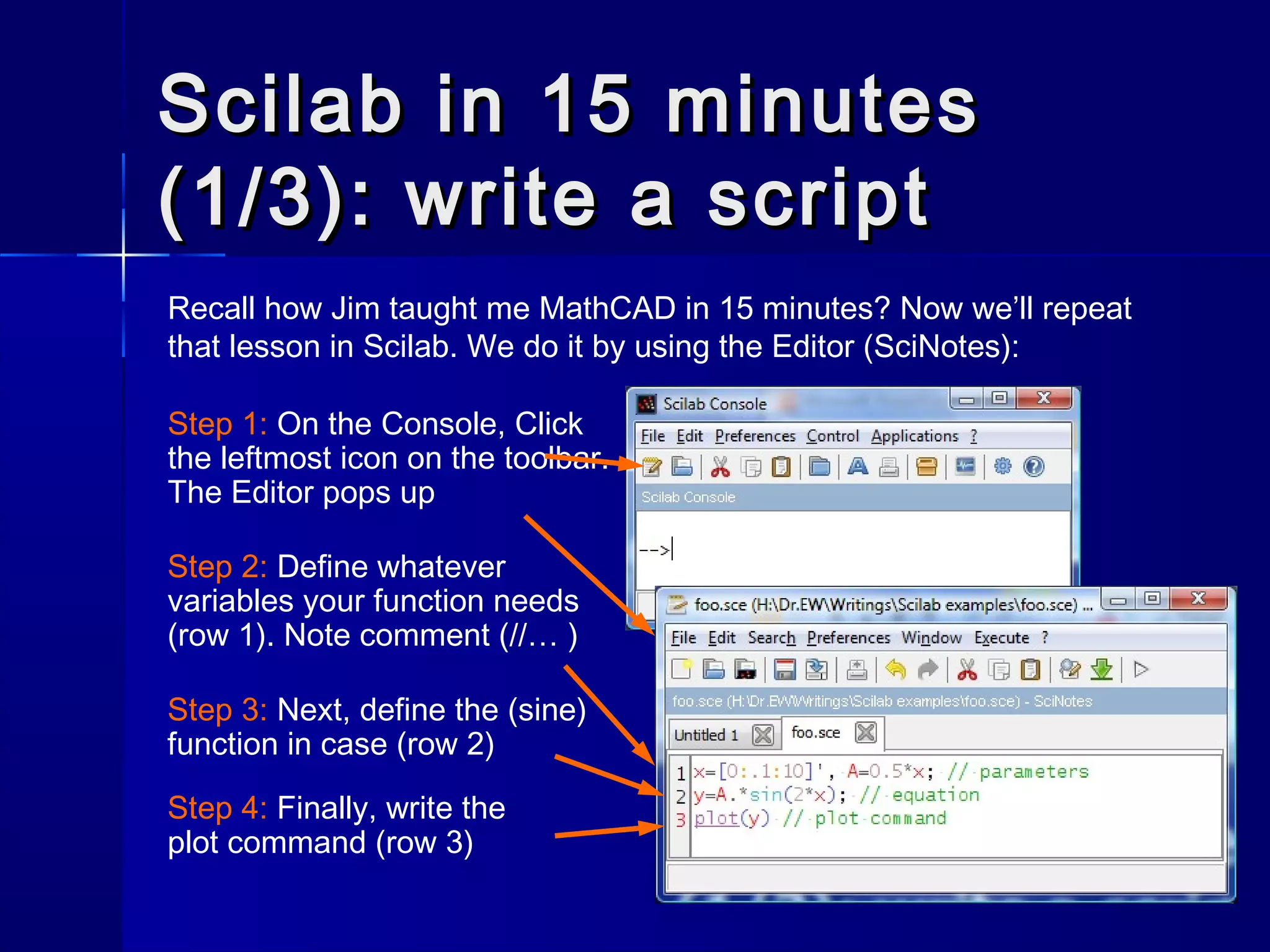 Scilab in 15 minutesScilab in 15 minutes
(1/3): write a script(1/3): write a script
Recall how Jim taught me MathCAD in 15 minutes? Now we’ll repeat
that lesson in Scilab. We do it by using the Editor (SciNotes):
Step 1: On the Console, Click
the leftmost icon on the toolbar.
The Editor pops up
Step 2: Define whatever
variables your function needs
(row 1). Note comment (//… )
Step 4: Finally, write the
plot command (row 3)
Step 3: Next, define the (sine)
function in case (row 2)
 