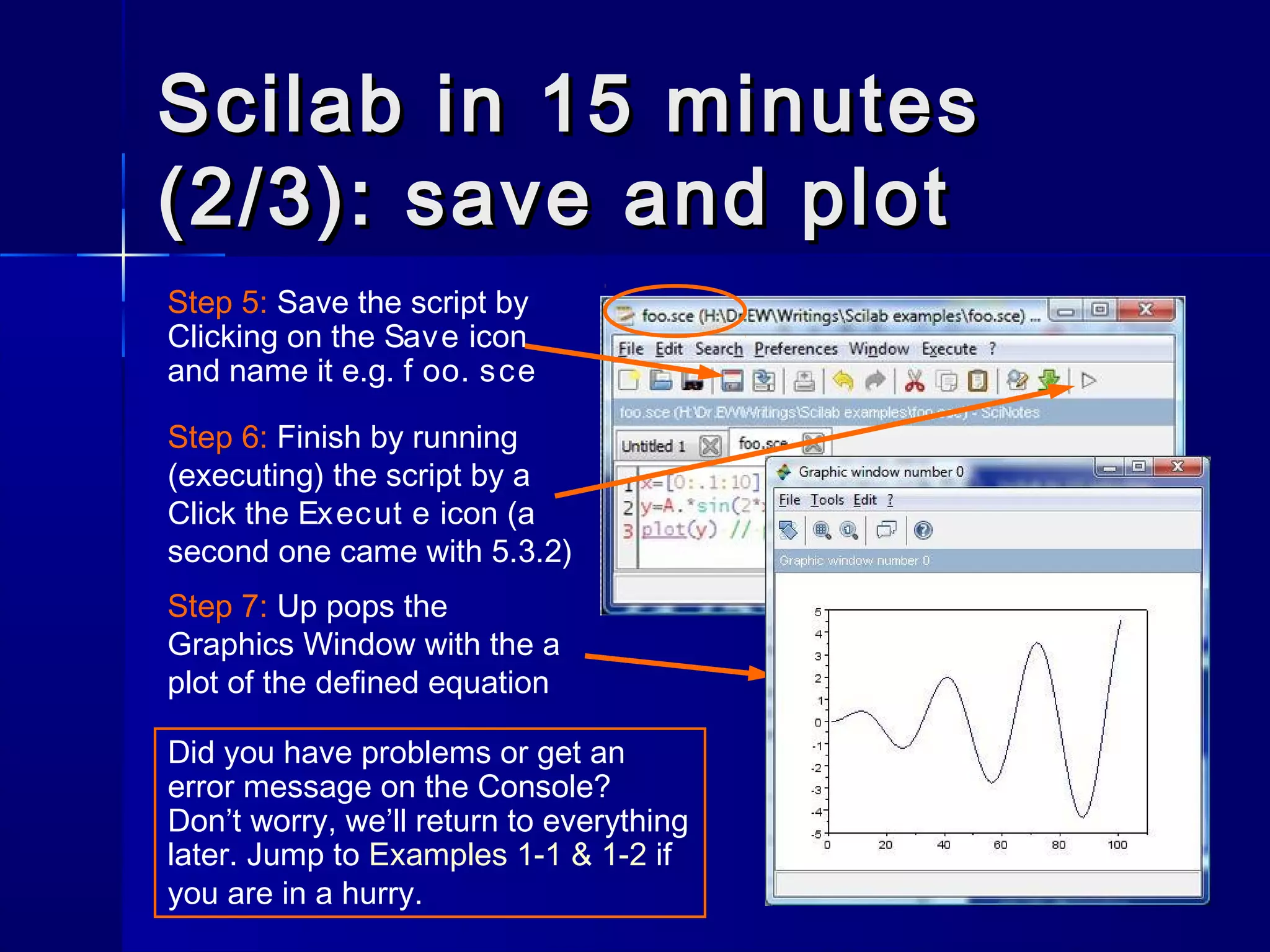Scilab in 15 minutesScilab in 15 minutes
(2/3): save and plot(2/3): save and plot
Step 6: Finish by running
(executing) the script by a
Click the Execut e icon (a
second one came with 5.3.2)
Step 7: Up pops the
Graphics Window with the a
plot of the defined equation
Did you have problems or get an
error message on the Console?
Don’t worry, we’ll return to everything
later. Jump to Examples 1-1 & 1-2 if
you are in a hurry.
Step 5: Save the script by
Clicking on the Save icon
and name it e.g. f oo. sce
 