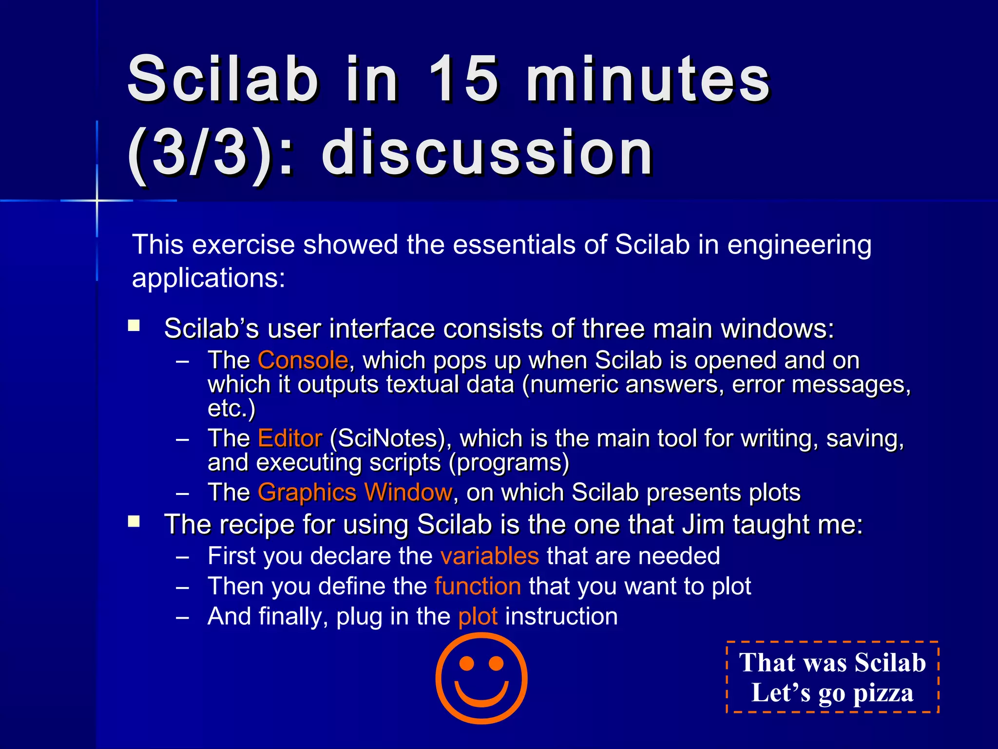 Scilab in 15 minutesScilab in 15 minutes
(3/3): discussion(3/3): discussion
 Scilab’s user interface consists of three main windows:Scilab’s user interface consists of three main windows:
– TheThe ConsoleConsole, which pops up when Scilab is opened and on, which pops up when Scilab is opened and on
which it outputs textual data (numeric answers, error messages,which it outputs textual data (numeric answers, error messages,
etc.)etc.)
– TheThe EditorEditor (SciNotes), which is the main tool for writing, saving,(SciNotes), which is the main tool for writing, saving,
and executing scripts (programs)and executing scripts (programs)
– TheThe Graphics WindowGraphics Window, on which Scilab presents plots, on which Scilab presents plots
 The recipe for using Scilab is the one that Jim taught me:The recipe for using Scilab is the one that Jim taught me:
– First you declare the variables that are needed
– Then you define the function that you want to plot
– And finally, plug in the plot instruction
This exercise showed the essentials of Scilab in engineering
applications:
That was Scilab
Let’s go pizza

 