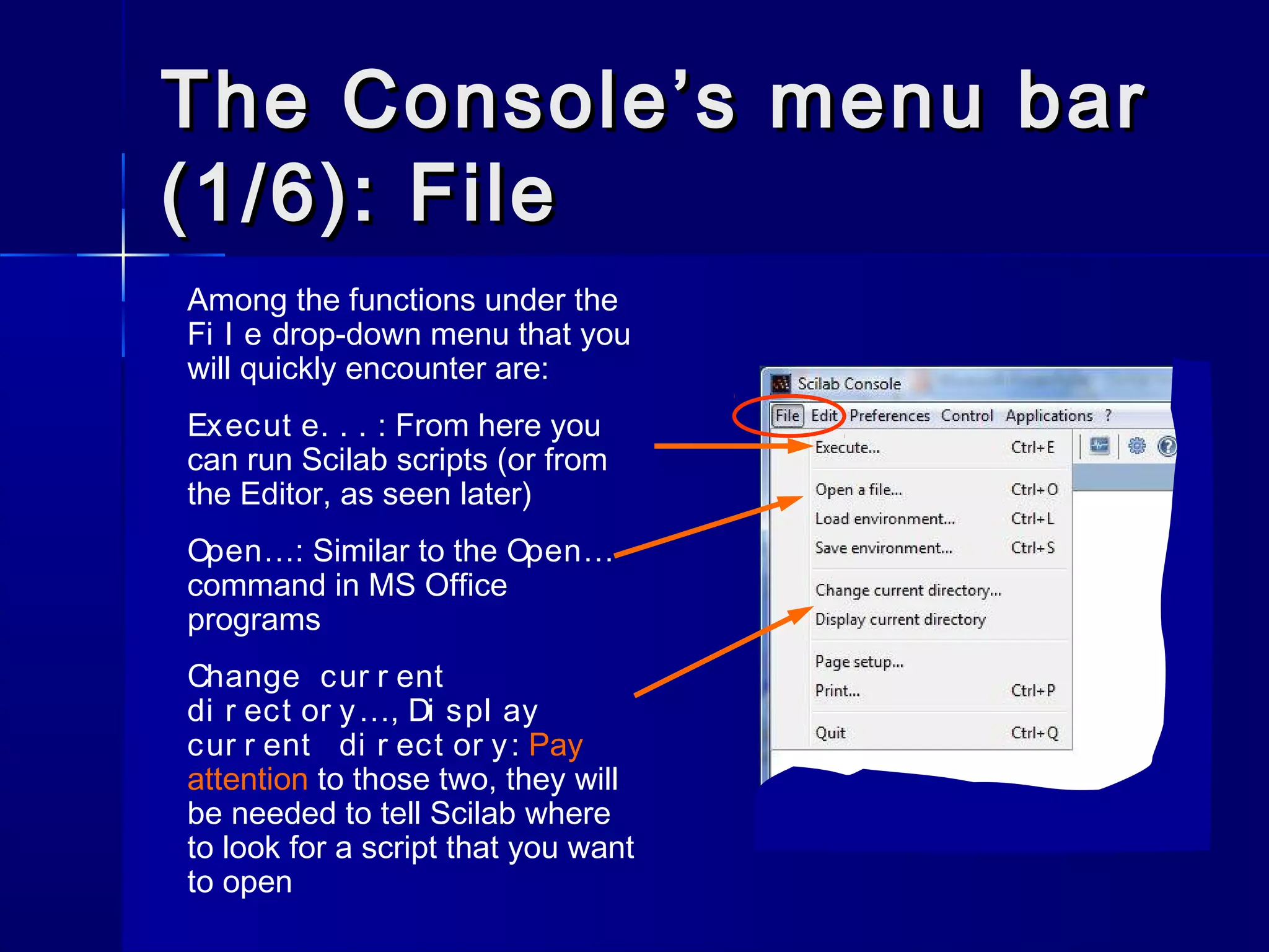 The Console’s menu barThe Console’s menu bar
(1/6): File(1/6): File
Among the functions under the
Fi l e drop-down menu that you
will quickly encounter are:
Execut e. . . : From here you
can run Scilab scripts (or from
the Editor, as seen later)
Open…: Similar to the Open…
command in MS Office
programs
Change cur r ent
di r ect or y…, Di spl ay
cur r ent di r ect or y: Pay
attention to those two, they will
be needed to tell Scilab where
to look for a script that you want
to open
 