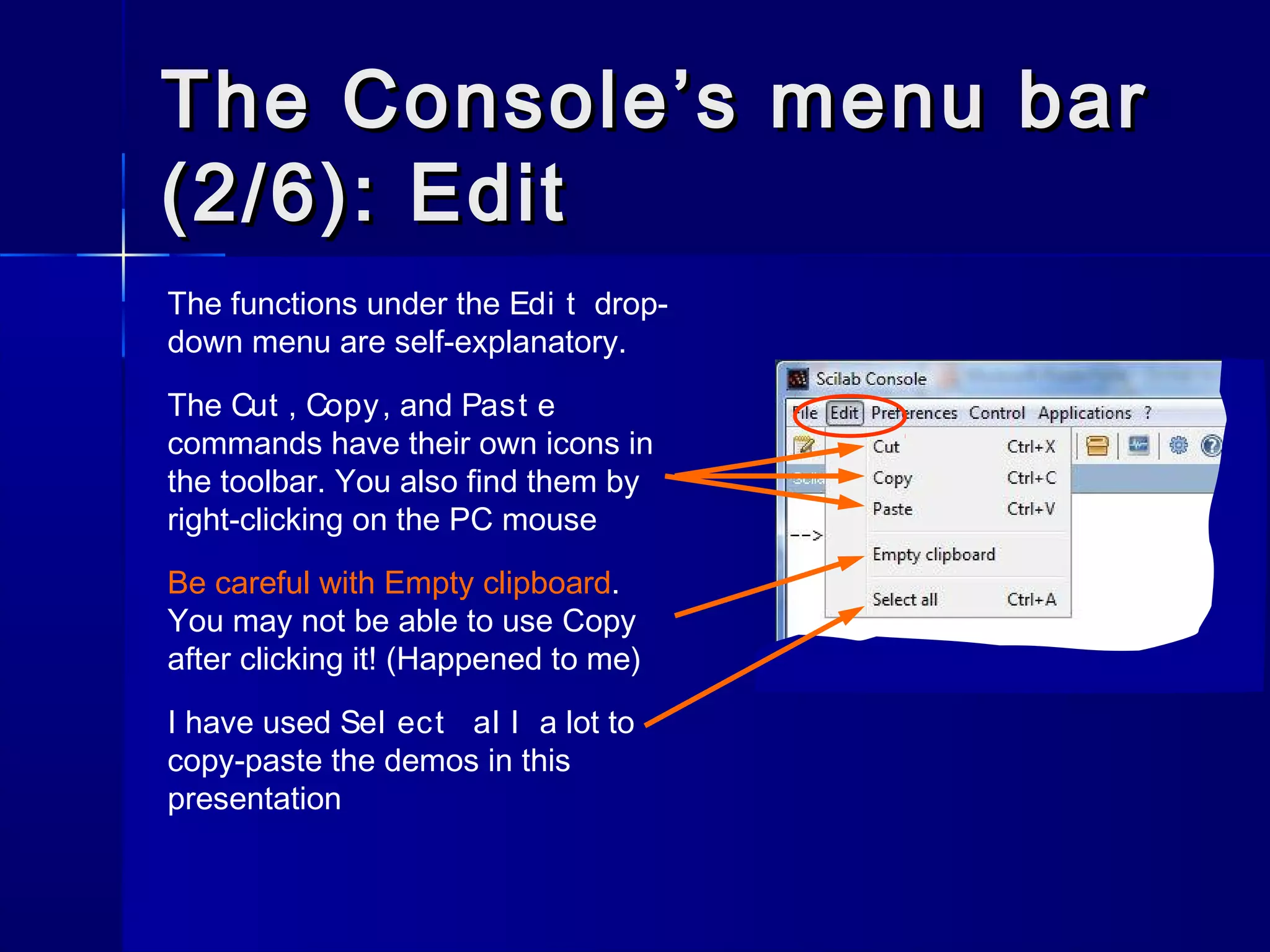 The Console’s menu barThe Console’s menu bar
(2/6): Edit(2/6): Edit
The functions under the Edi t drop-
down menu are self-explanatory.
The Cut , Copy, and Past e
commands have their own icons in
the toolbar. You also find them by
right-clicking on the PC mouse
Be careful with Empty clipboard.
You may not be able to use Copy
after clicking it! (Happened to me)
I have used Sel ect al l a lot to
copy-paste the demos in this
presentation
 