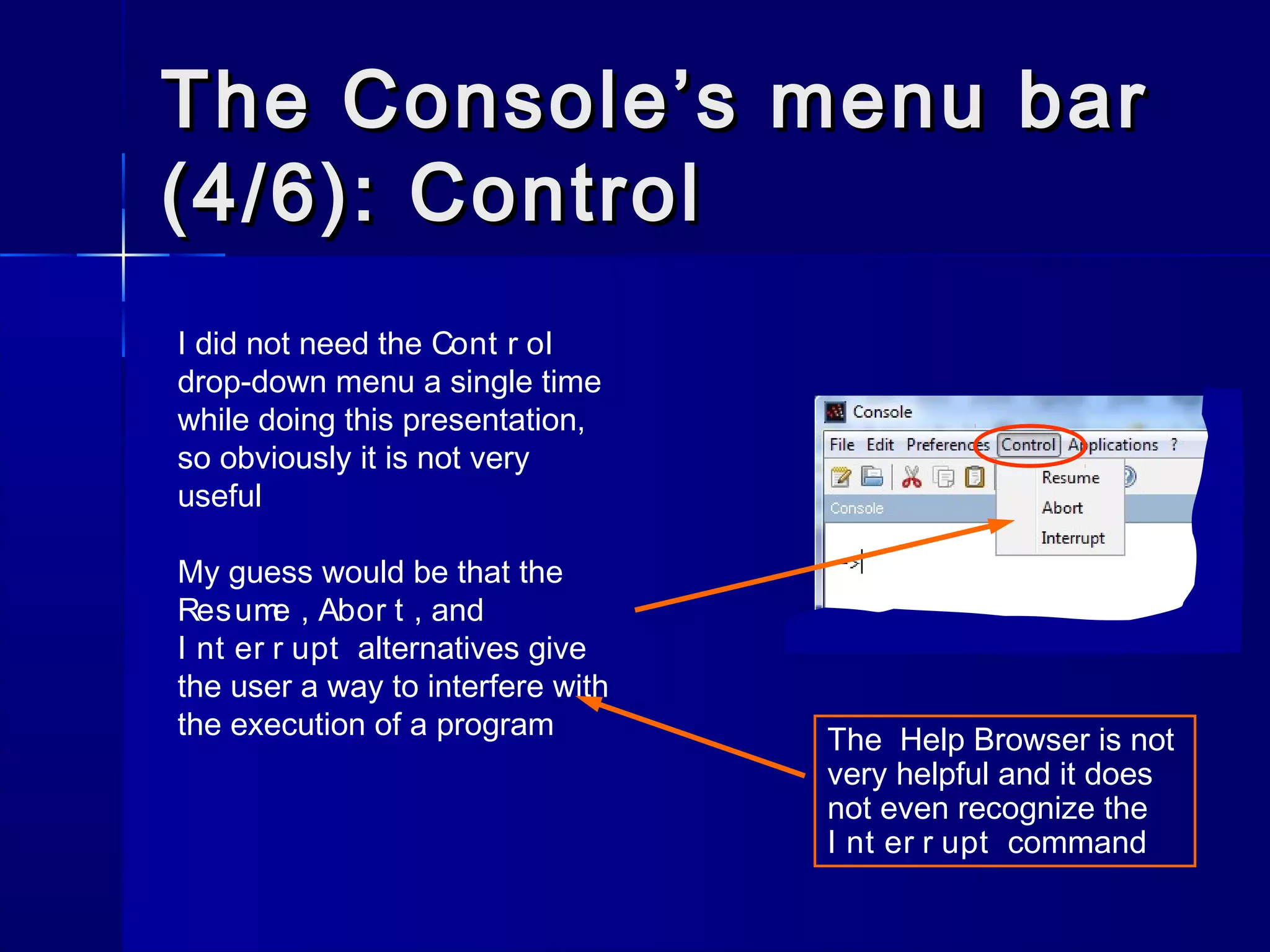 The Console’s menu barThe Console’s menu bar
(4/6): Control(4/6): Control
I did not need the Cont r ol
drop-down menu a single time
while doing this presentation,
so obviously it is not very
useful
My guess would be that the
Resume , Abor t , and
I nt er r upt alternatives give
the user a way to interfere with
the execution of a program The Help Browser is not
very helpful and it does
not even recognize the
I nt er r upt command
 