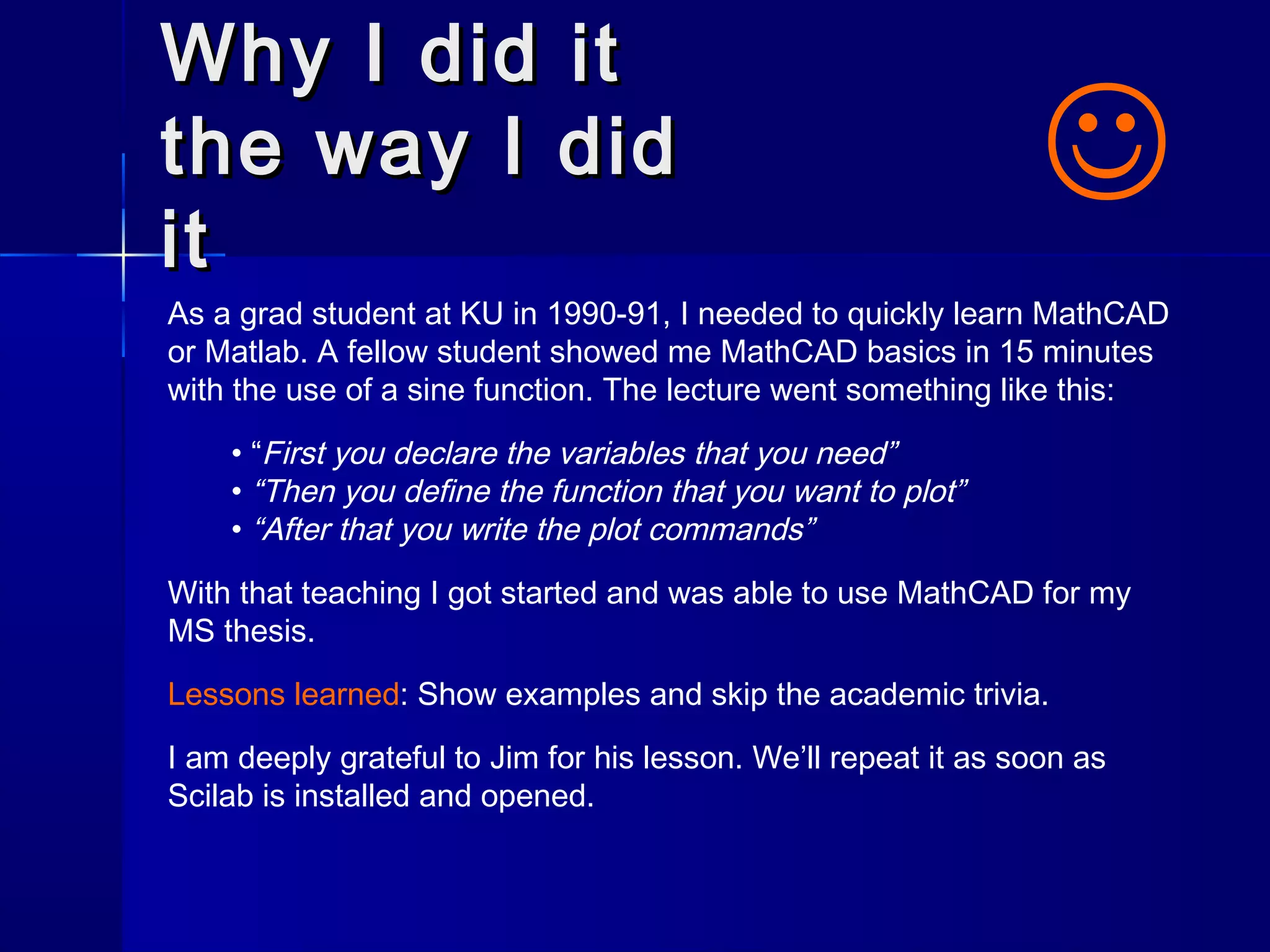 Why I did itWhy I did it
the way I didthe way I did
itit
As a grad student at KU in 1990-91, I needed to quickly learn MathCAD
or Matlab. A fellow student showed me MathCAD basics in 15 minutes
with the use of a sine function. The lecture went something like this:
• “First you declare the variables that you need”
• “Then you define the function that you want to plot”
• “After that you write the plot commands”
With that teaching I got started and was able to use MathCAD for my
MS thesis.
Lessons learned: Show examples and skip the academic trivia.
I am deeply grateful to Jim for his lesson. We’ll repeat it as soon as
Scilab is installed and opened.

 
