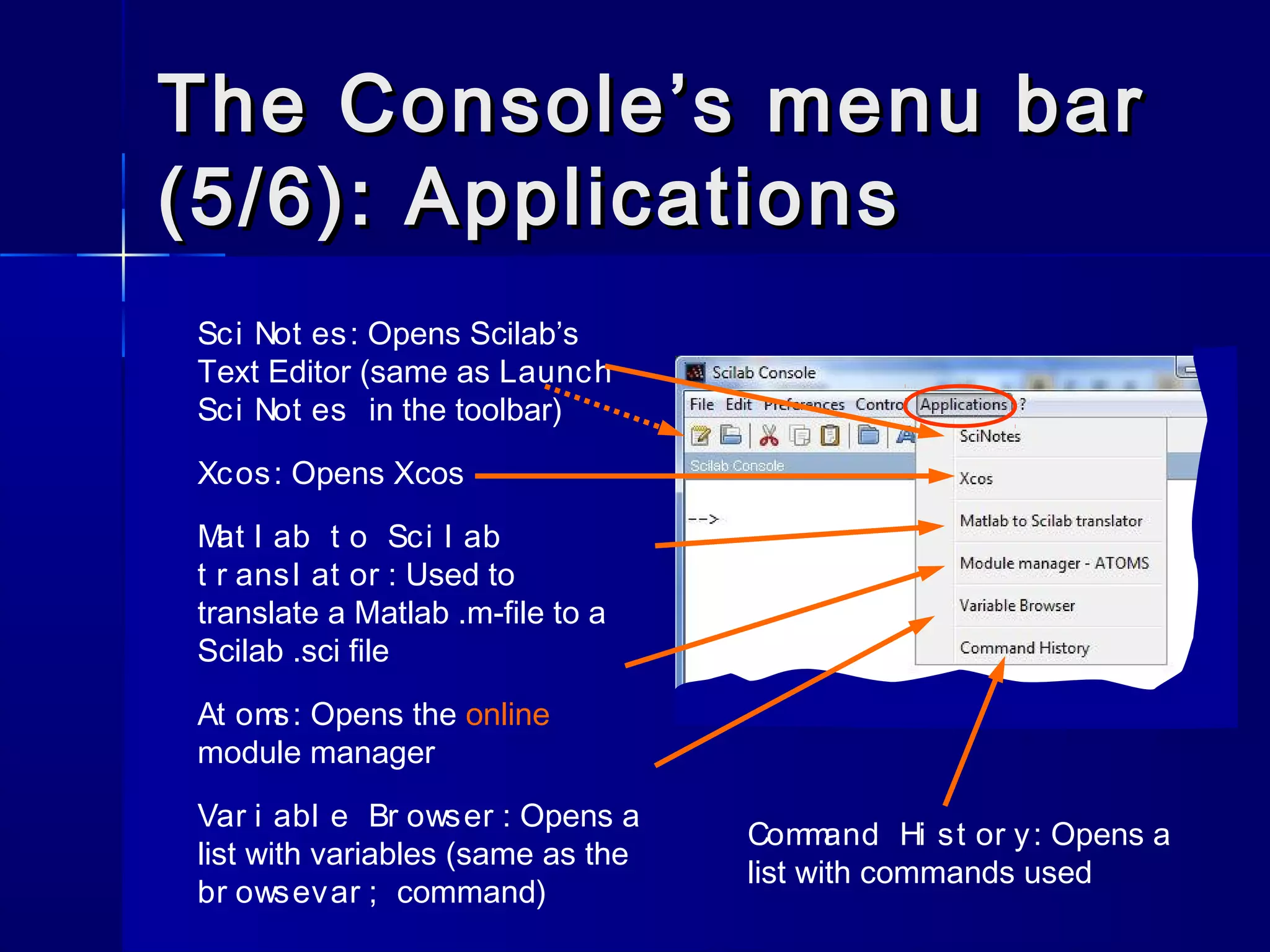The Console’s menu barThe Console’s menu bar
(5/6): Applications(5/6): Applications
Sci Not es: Opens Scilab’s
Text Editor (same as Launch
Sci Not es in the toolbar)
Xcos: Opens Xcos
Mat l ab t o Sci l ab
t r ansl at or : Used to
translate a Matlab .m-file to a
Scilab .sci file
At oms: Opens the online
module manager
Var i abl e Br owser : Opens a
list with variables (same as the
br owsevar ; command)
Command Hi st or y: Opens a
list with commands used
 