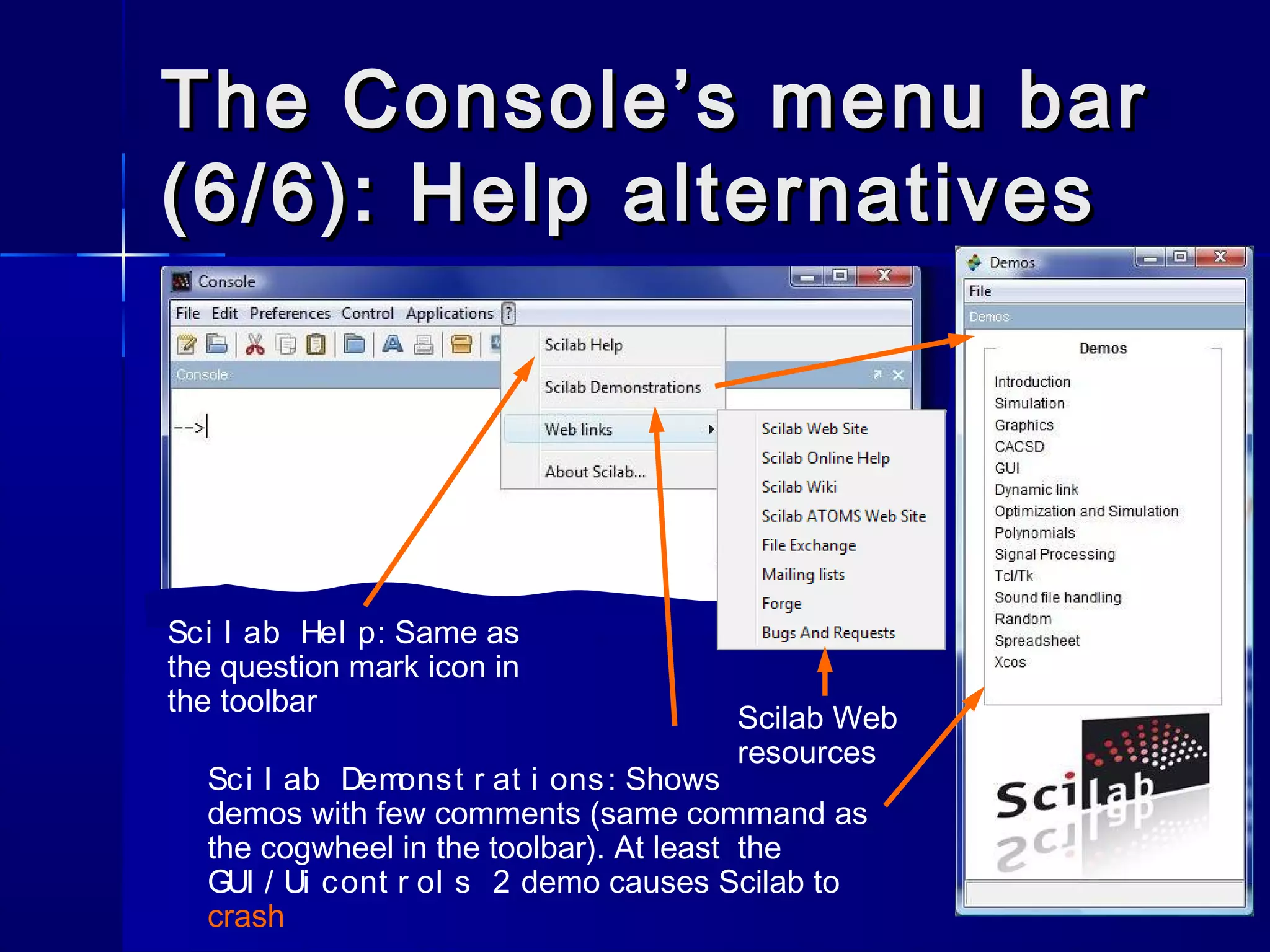 The Console’s menu barThe Console’s menu bar
(6/6): Help alternatives(6/6): Help alternatives
Sci l ab Demonst r at i ons: Shows
demos with few comments (same command as
the cogwheel in the toolbar). At least the
GUI / Ui cont r ol s 2 demo causes Scilab to
crash
Sci l ab Hel p: Same as
the question mark icon in
the toolbar
Scilab Web
resources
 
