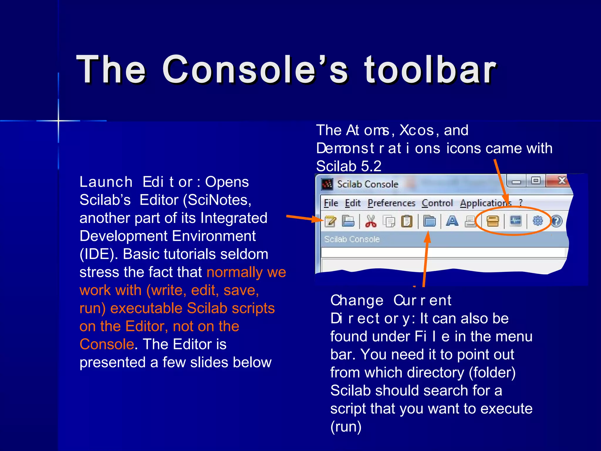 The Console’s toolbarThe Console’s toolbar
Launch Edi t or : Opens
Scilab’s Editor (SciNotes,
another part of its Integrated
Development Environment
(IDE). Basic tutorials seldom
stress the fact that normally we
work with (write, edit, save,
run) executable Scilab scripts
on the Editor, not on the
Console. The Editor is
presented a few slides below
Change Cur r ent
Di r ect or y: It can also be
found under Fi l e in the menu
bar. You need it to point out
from which directory (folder)
Scilab should search for a
script that you want to execute
(run)
The At oms, Xcos, and
Demonst r at i ons icons came with
Scilab 5.2
 