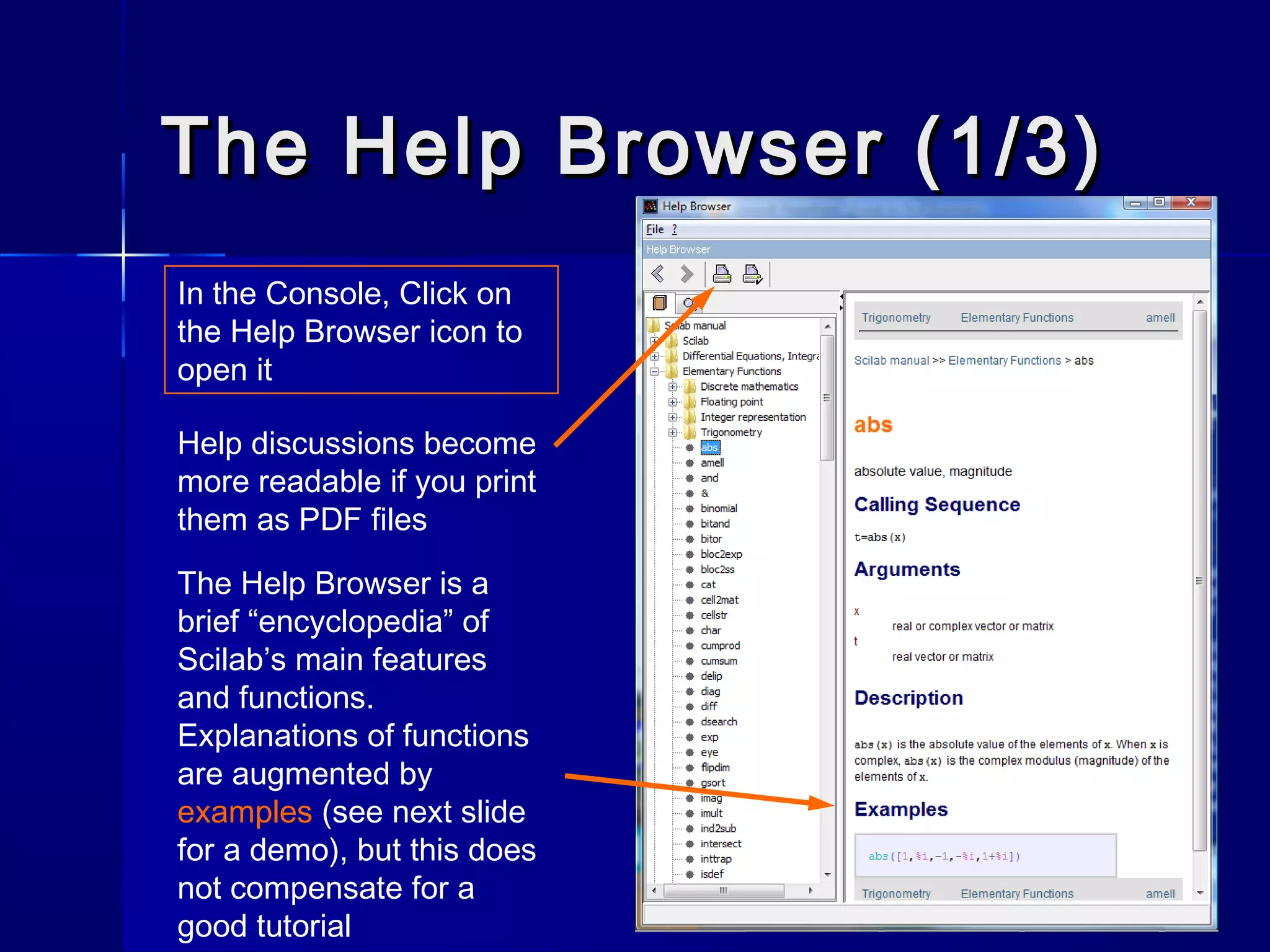 The Help Browser (1/3)The Help Browser (1/3)
In the Console, Click on
the Help Browser icon to
open it
The Help Browser is a
brief “encyclopedia” of
Scilab’s main features
and functions.
Explanations of functions
are augmented by
examples (see next slide
for a demo), but this does
not compensate for a
good tutorial
Help discussions become
more readable if you print
them as PDF files
 
