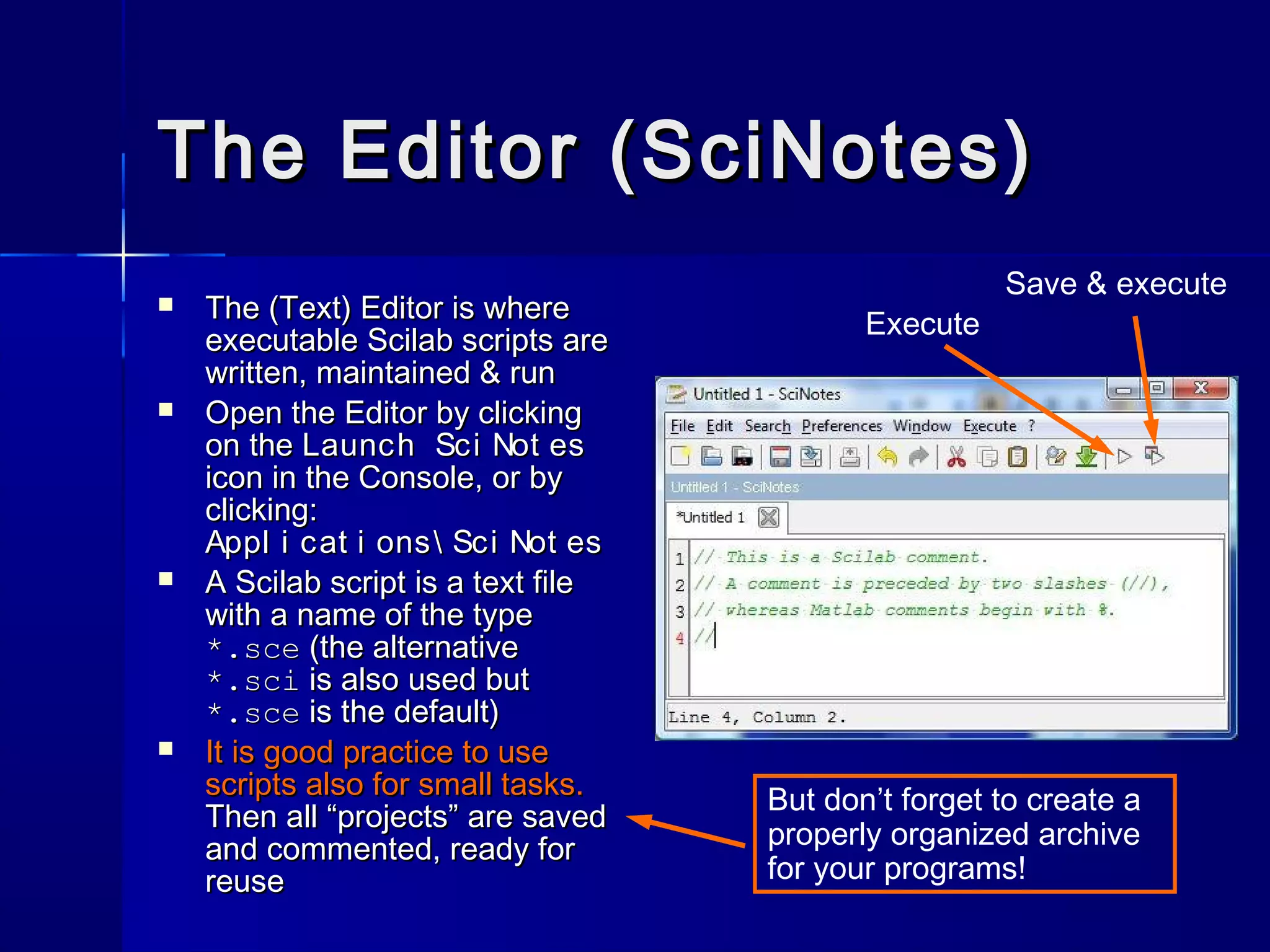 The Editor (SciNotes)The Editor (SciNotes)
 The (Text) Editor is whereThe (Text) Editor is where
executable Scilab scripts areexecutable Scilab scripts are
written, maintained & runwritten, maintained & run
 Open the Editor by clickingOpen the Editor by clicking
on theon the Launch Sci Not esLaunch Sci Not es
icon in the Console, or byicon in the Console, or by
clicking:clicking:
Appl i cat i ons Sci Not esAppl i cat i ons Sci Not es
 A Scilab script is a text fileA Scilab script is a text file
with a name of the typewith a name of the type
*.sce*.sce (the alternative(the alternative
*.sci*.sci is also used butis also used but
*.sce*.sce is the default)is the default)
 It is good practice to useIt is good practice to use
scripts also for small tasks.scripts also for small tasks.
Then all “projects” are savedThen all “projects” are saved
and commented, ready forand commented, ready for
reusereuse
But don’t forget to create a
properly organized archive
for your programs!
Execute
Save & execute
 