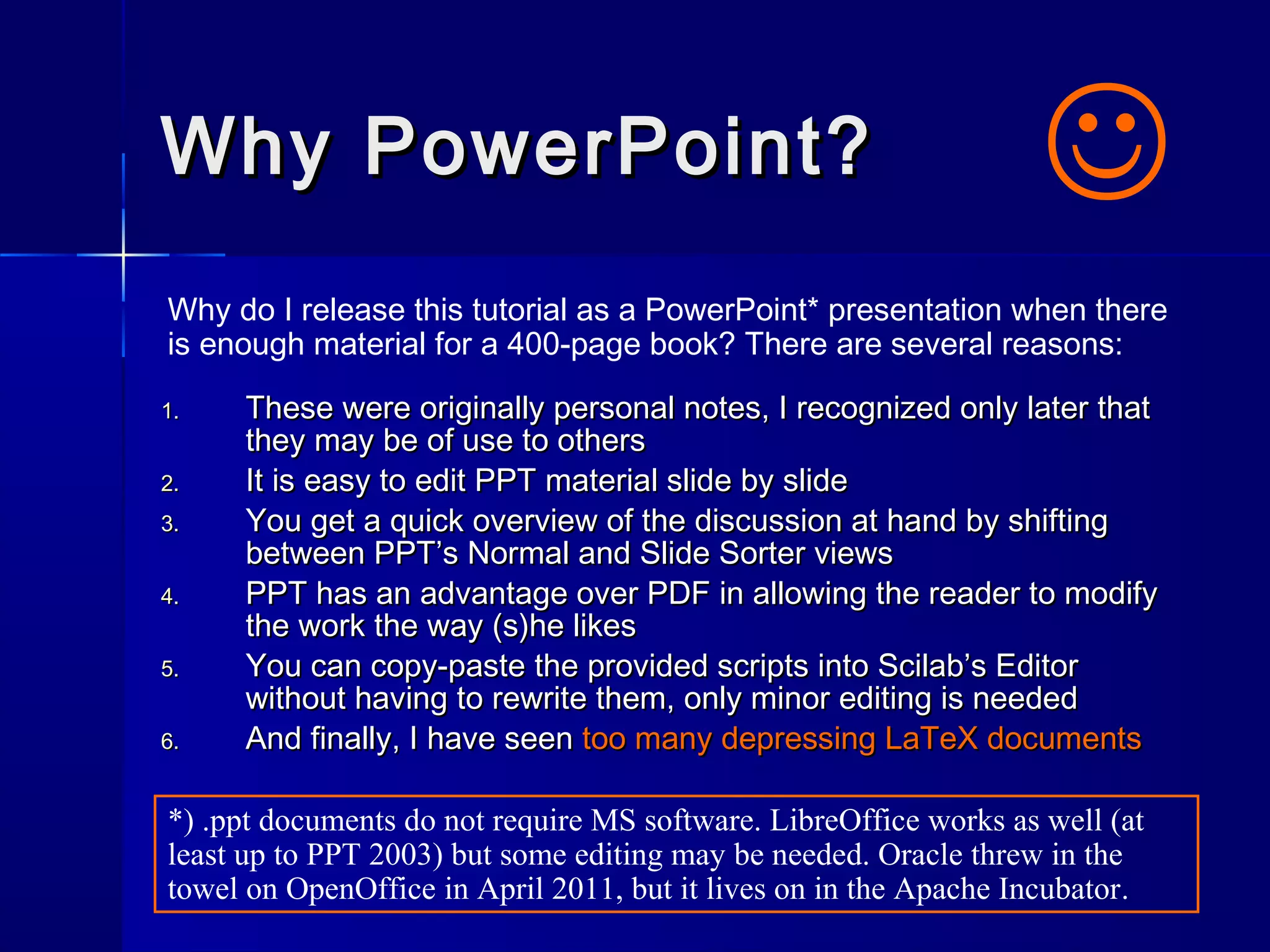 Why PowerPoint?Why PowerPoint?
1.1. These were originally personal notes, I recognized only later thatThese were originally personal notes, I recognized only later that
they may be of use to othersthey may be of use to others
2.2. It is easy to edit PPT material slide by slideIt is easy to edit PPT material slide by slide
3.3. You get a quick overview of the discussion at hand by shiftingYou get a quick overview of the discussion at hand by shifting
between PPT’s Normal and Slide Sorter viewsbetween PPT’s Normal and Slide Sorter views
4.4. PPT has an advantage over PDF in allowing the reader to modifyPPT has an advantage over PDF in allowing the reader to modify
the work the way (s)he likesthe work the way (s)he likes
5.5. You can copy-paste the provided scripts into Scilab’s EditorYou can copy-paste the provided scripts into Scilab’s Editor
without having to rewrite them, only minor editing is neededwithout having to rewrite them, only minor editing is needed
6.6. And finally, I have seenAnd finally, I have seen too many depressing LaTeX documentstoo many depressing LaTeX documents
Why do I release this tutorial as a PowerPoint* presentation when there
is enough material for a 400-page book? There are several reasons:

*) .ppt documents do not require MS software. LibreOffice works as well (at
least up to PPT 2003) but some editing may be needed. Oracle threw in the
towel on OpenOffice in April 2011, but it lives on in the Apache Incubator.
 