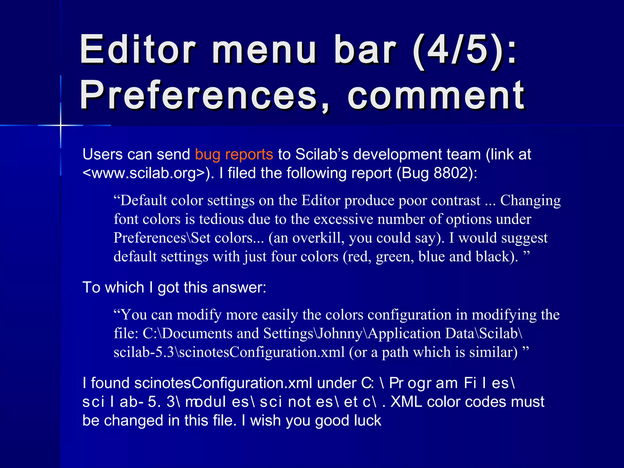 Users can send bug reports to Scilab’s development team (link at
<www.scilab.org>). I filed the following report (Bug 8802):
“Default color settings on the Editor produce poor contrast ... Changing
font colors is tedious due to the excessive number of options under
PreferencesSet colors... (an overkill, you could say). I would suggest
default settings with just four colors (red, green, blue and black). ”
To which I got this answer:
“You can modify more easily the colors configuration in modifying the
file: C:Documents and SettingsJohnnyApplication DataScilab
scilab-5.3scinotesConfiguration.xml (or a path which is similar) ”
I found scinotesConfiguration.xml under C:  Pr ogr am Fi l es
sci l ab- 5. 3 modul es sci not es et c . XML color codes must
be changed in this file. I wish you good luck
Editor menu bar (4/5):Editor menu bar (4/5):
Preferences, commentPreferences, comment
 
