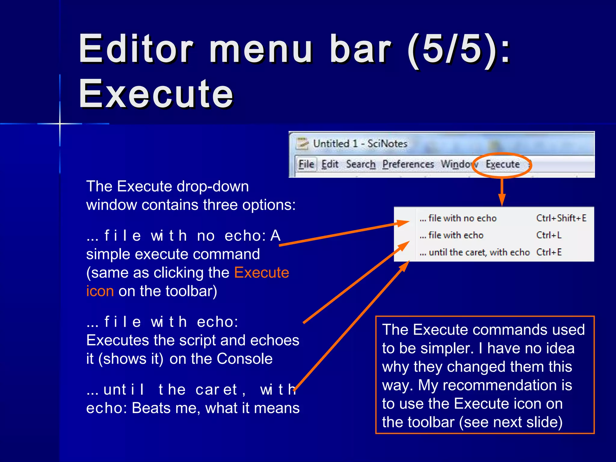 The Execute drop-down
window contains three options:
... f i l e wi t h no echo: A
simple execute command
(same as clicking the Execute
icon on the toolbar)
... f i l e wi t h echo:
Executes the script and echoes
it (shows it) on the Console
... unt i l t he car et , wi t h
echo: Beats me, what it means
Editor menu bar (5/5):Editor menu bar (5/5):
ExecuteExecute
The Execute commands used
to be simpler. I have no idea
why they changed them this
way. My recommendation is
to use the Execute icon on
the toolbar (see next slide)
 