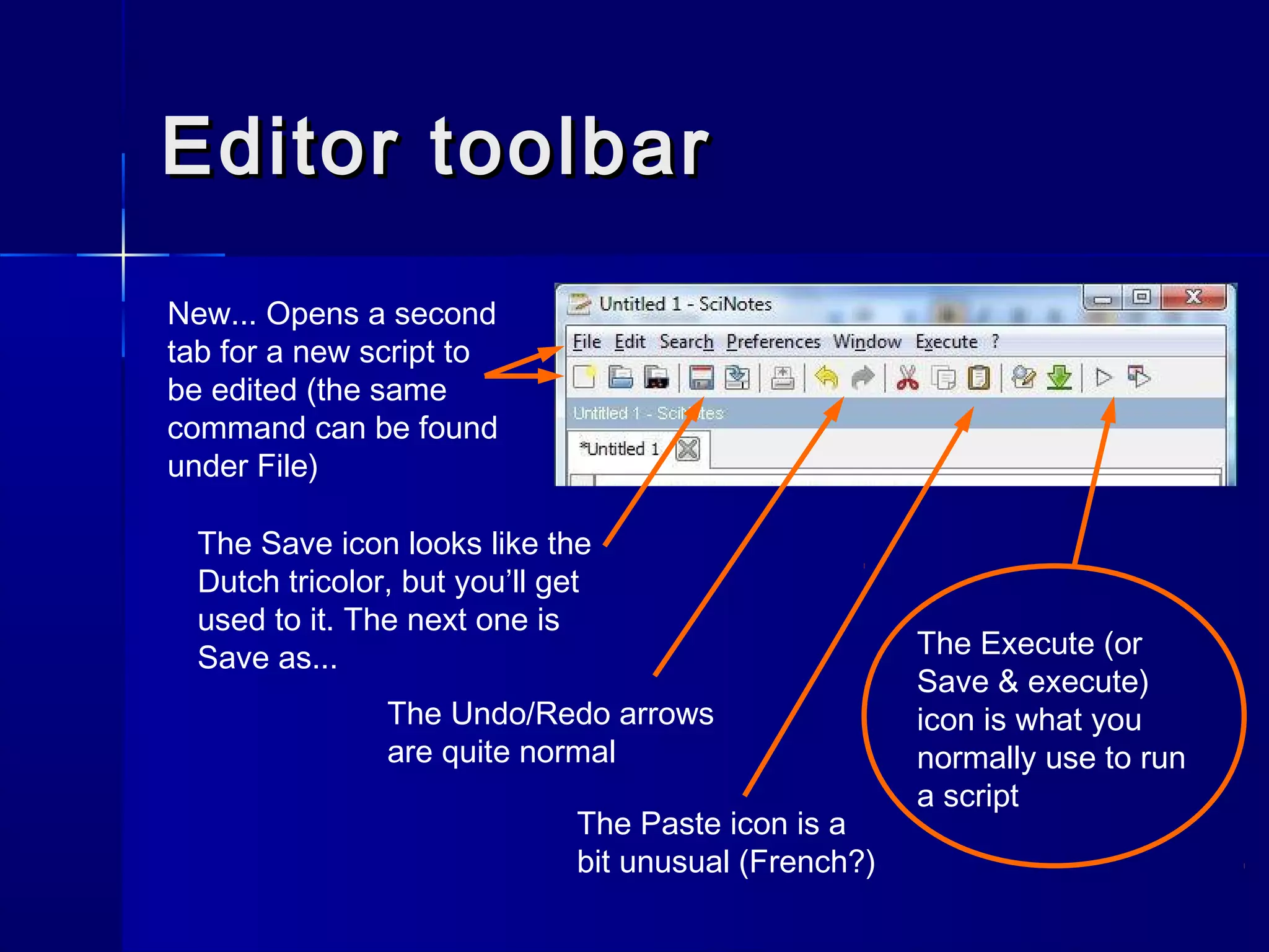 Editor toolbarEditor toolbar
New... Opens a second
tab for a new script to
be edited (the same
command can be found
under File)
The Save icon looks like the
Dutch tricolor, but you’ll get
used to it. The next one is
Save as...
The Undo/Redo arrows
are quite normal
The Paste icon is a
bit unusual (French?)
The Execute (or
Save & execute)
icon is what you
normally use to run
a script
 