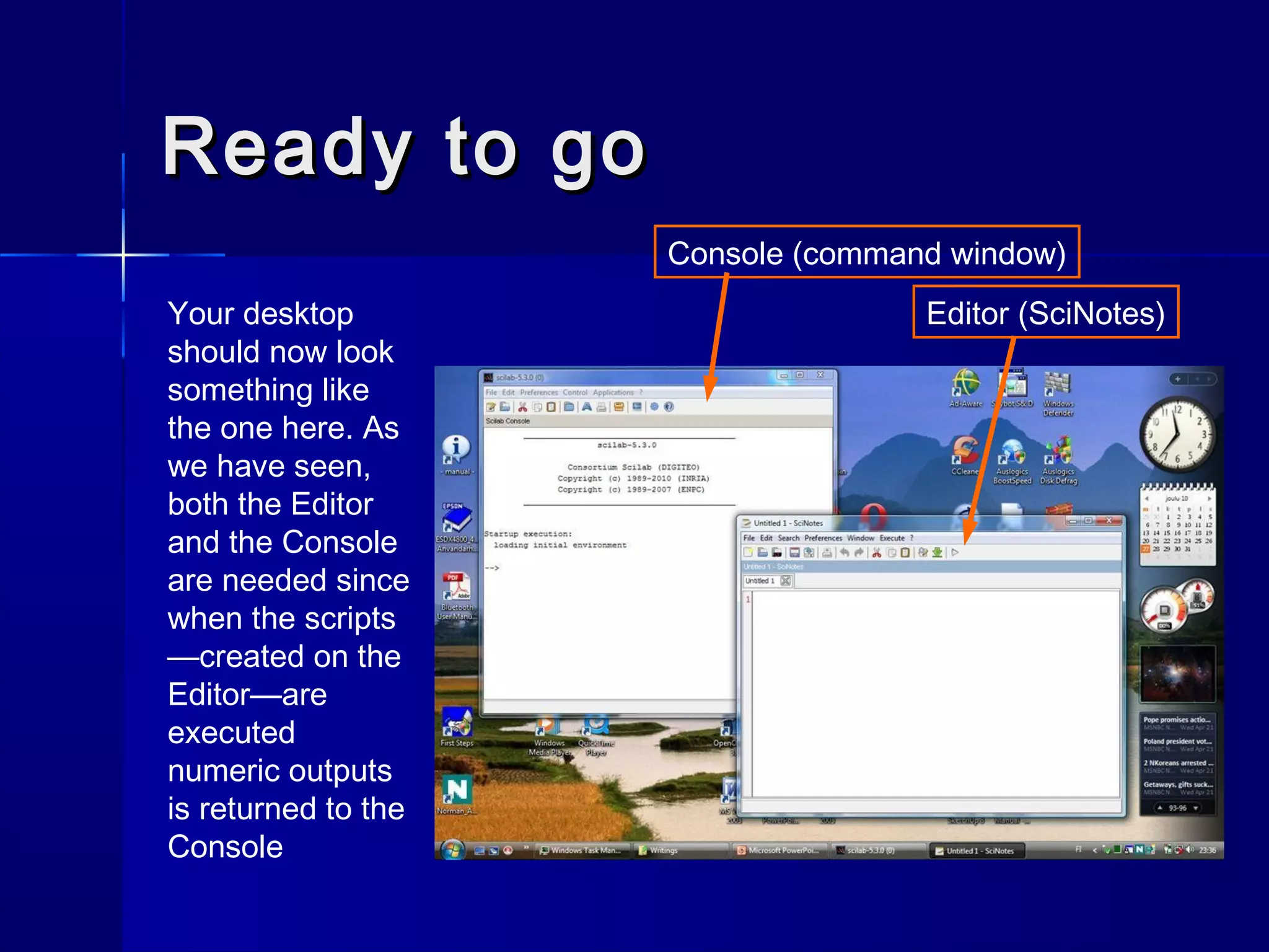 Ready to goReady to go
Your desktop
should now look
something like
the one here. As
we have seen,
both the Editor
and the Console
are needed since
when the scripts
—created on the
Editor—are
executed
numeric outputs
is returned to the
Console
Console (command window)
Editor (SciNotes)
 