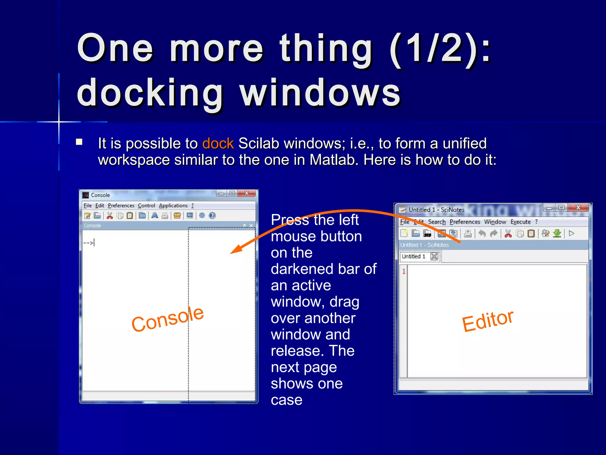 One more thing (1/2):One more thing (1/2):
docking windowsdocking windows
 It is possible toIt is possible to dockdock Scilab windows; i.e., to form a unifiedScilab windows; i.e., to form a unified
workspace similar to the one in Matlab. Here is how to do it:workspace similar to the one in Matlab. Here is how to do it:
Console
Editor
Press the left
mouse button
on the
darkened bar of
an active
window, drag
over another
window and
release. The
next page
shows one
case
 