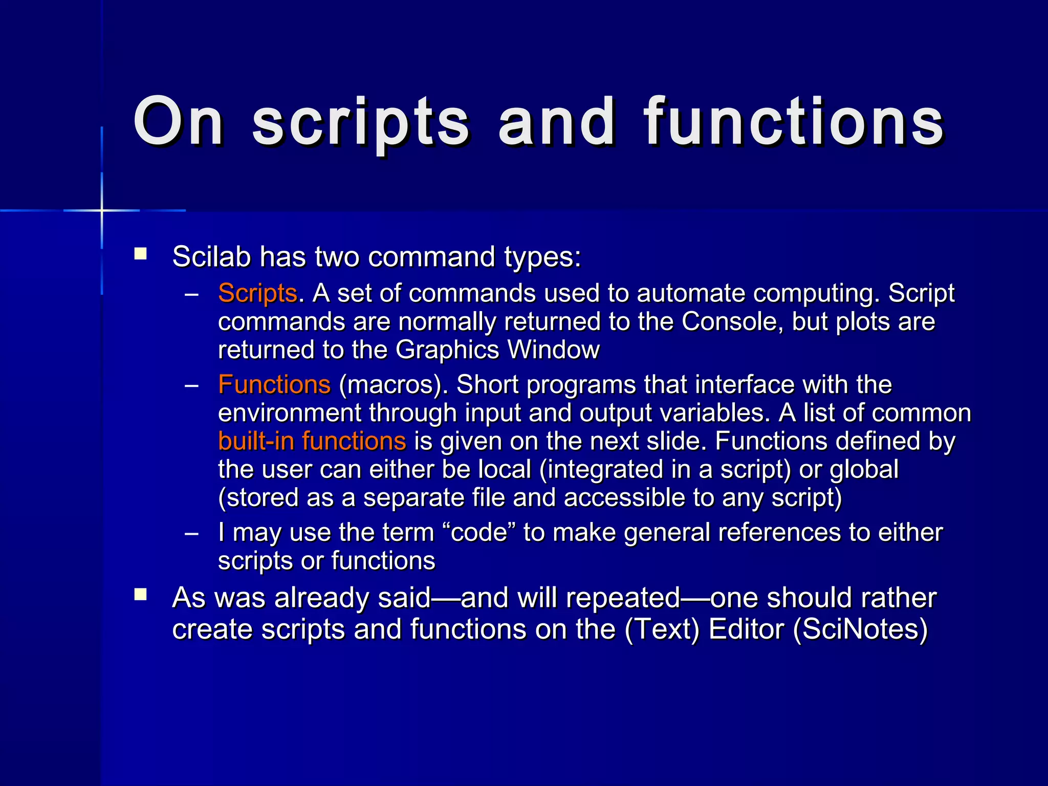 On scripts and functionsOn scripts and functions
 Scilab has two command types:Scilab has two command types:
– ScriptsScripts. A set of commands used to automate computing. Script. A set of commands used to automate computing. Script
commands are normally returned to the Console, but plots arecommands are normally returned to the Console, but plots are
returned to the Graphics Windowreturned to the Graphics Window
– FunctionsFunctions (macros). Short programs that interface with the(macros). Short programs that interface with the
environment through input and output variables. A list of commonenvironment through input and output variables. A list of common
built-in functionsbuilt-in functions is given on the next slide. Functions defined byis given on the next slide. Functions defined by
the user can either be local (integrated in a script) or globalthe user can either be local (integrated in a script) or global
(stored as a separate file and accessible to any script)(stored as a separate file and accessible to any script)
– I may use the term “code” to make general references to eitherI may use the term “code” to make general references to either
scripts or functionsscripts or functions
 As was already said—and will repeated—one should ratherAs was already said—and will repeated—one should rather
create scripts and functions on the (Text) Editor (SciNotes)create scripts and functions on the (Text) Editor (SciNotes)
 