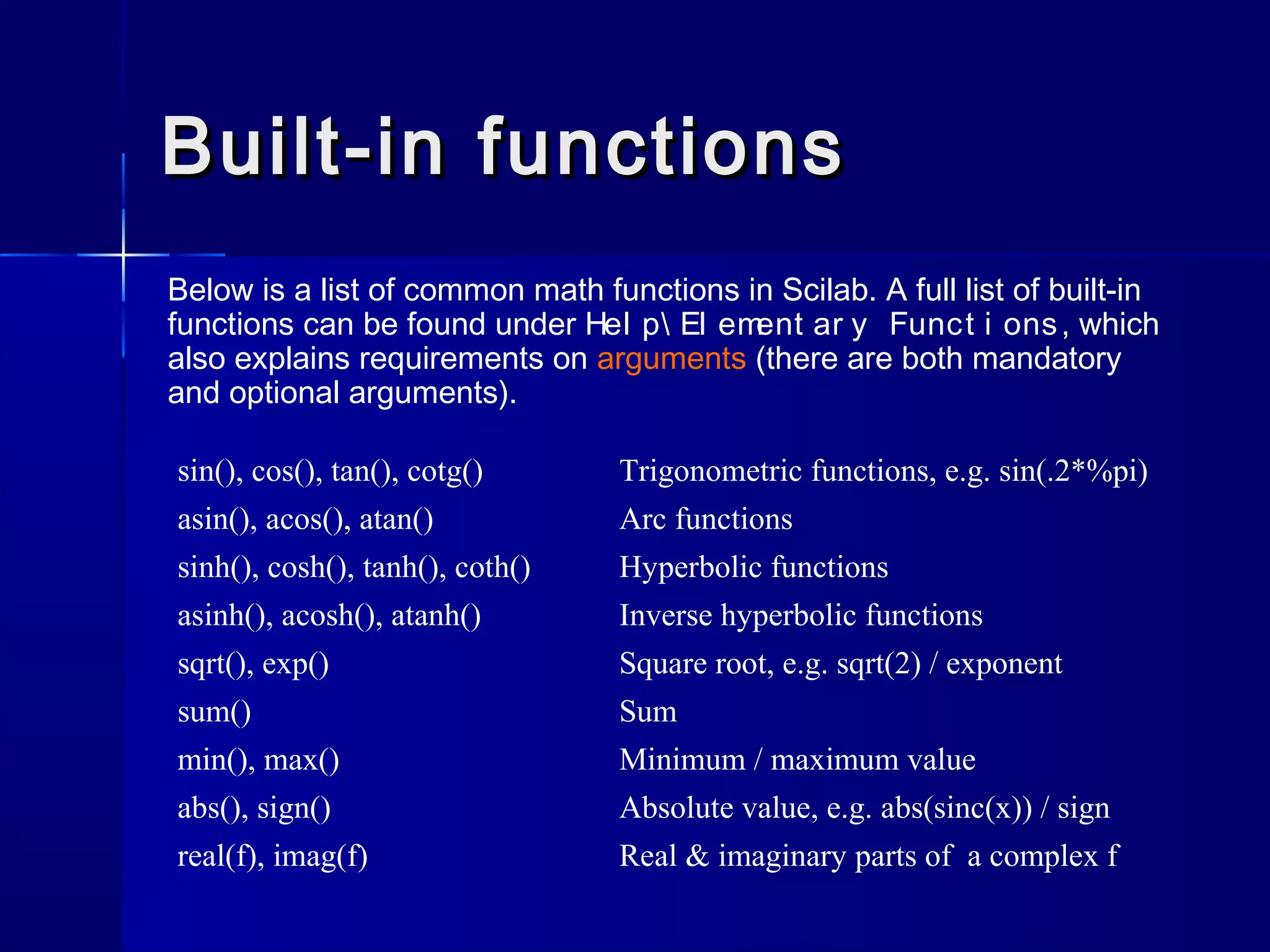 Built-in functionsBuilt-in functions
Below is a list of common math functions in Scilab. A full list of built-in
functions can be found under Hel p El ement ar y Funct i ons, which
also explains requirements on arguments (there are both mandatory
and optional arguments).
sin(), cos(), tan(), cotg() Trigonometric functions, e.g. sin(.2*%pi)
asin(), acos(), atan() Arc functions
sinh(), cosh(), tanh(), coth() Hyperbolic functions
asinh(), acosh(), atanh() Inverse hyperbolic functions
sqrt(), exp() Square root, e.g. sqrt(2) / exponent
sum() Sum
min(), max() Minimum / maximum value
abs(), sign() Absolute value, e.g. abs(sinc(x)) / sign
real(f), imag(f) Real & imaginary parts of a complex f
 