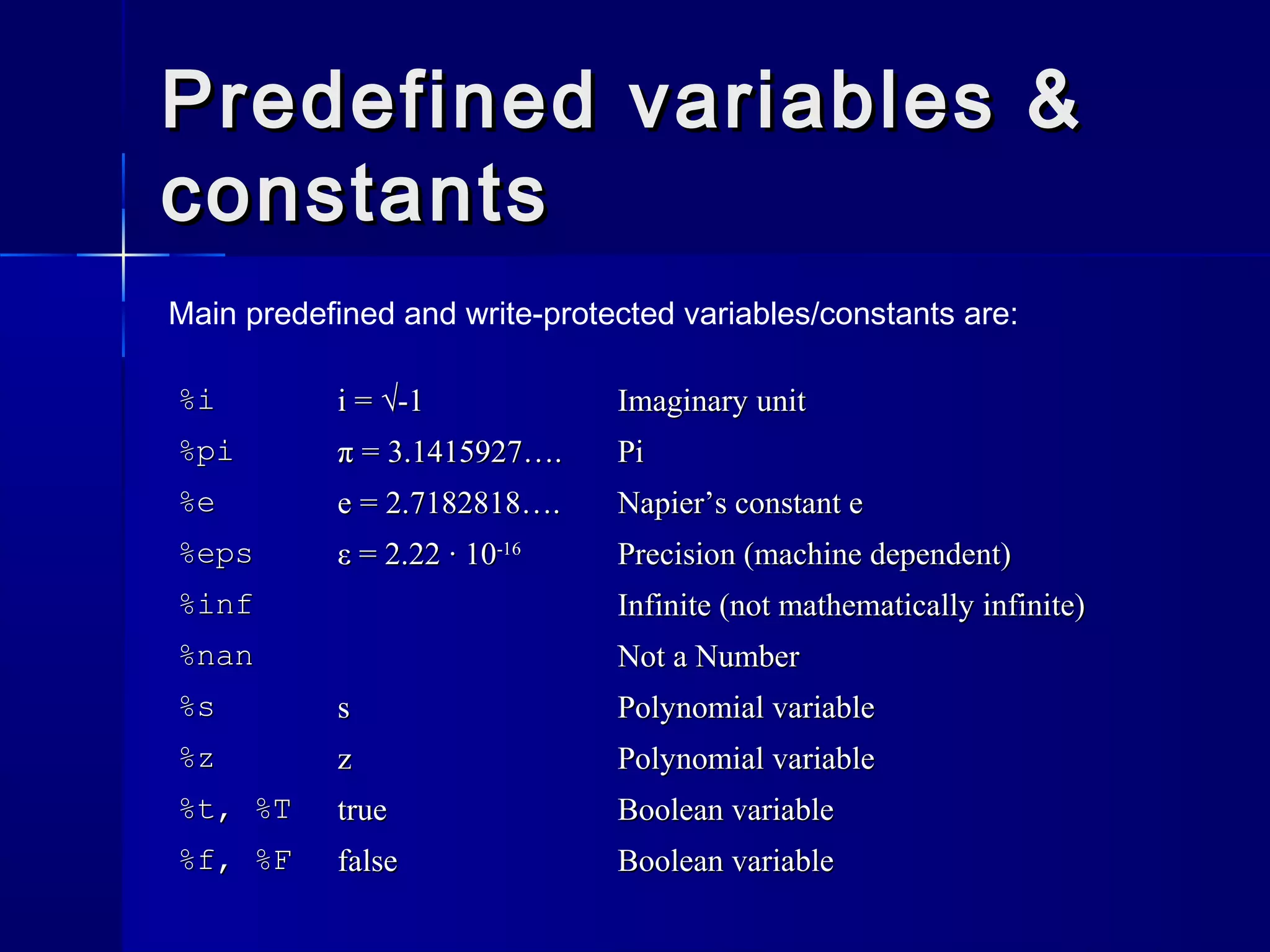 Predefined variables &Predefined variables &
constantsconstants
%i%i i = √-1i = √-1 Imaginary unitImaginary unit
%pi%pi π = 3.1415927….π = 3.1415927…. PiPi
%e%e e = 2.7182818….e = 2.7182818…. Napier’s constant eNapier’s constant e
%eps%eps ε = 2.22 · 10ε = 2.22 · 10-16-16
Precision (machine dependent)Precision (machine dependent)
%inf%inf Infinite (not mathematically infinite)Infinite (not mathematically infinite)
%nan%nan Not a NumberNot a Number
%s%s ss Polynomial variablePolynomial variable
%z%z zz Polynomial variablePolynomial variable
%t, %T%t, %T truetrue Boolean variableBoolean variable
%f, %F%f, %F falsefalse Boolean variableBoolean variable
Main predefined and write-protected variables/constants are:
 
