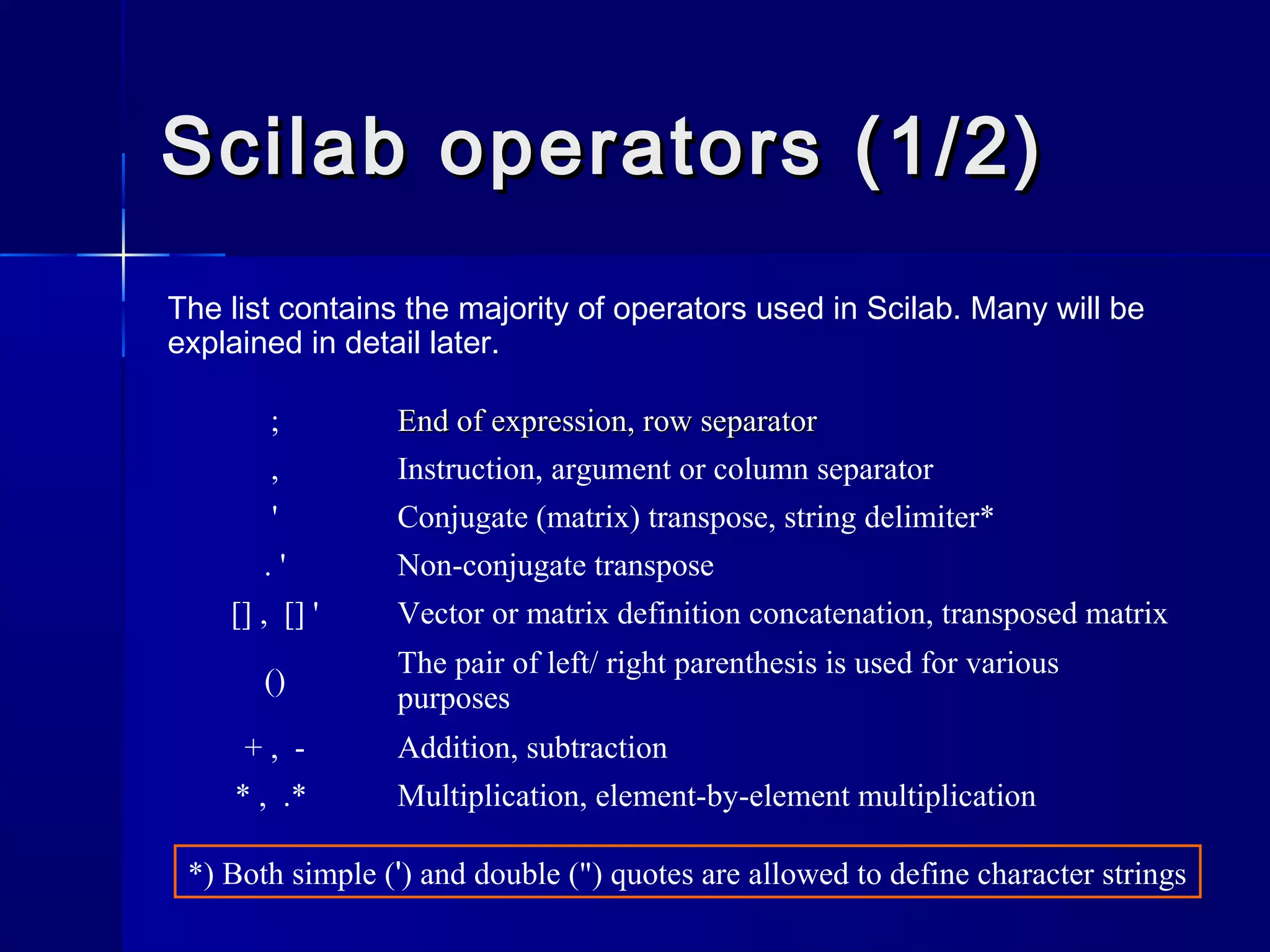 Scilab operators (1/2)Scilab operators (1/2)
The list contains the majority of operators used in Scilab. Many will be
explained in detail later.
; End of expression, row separatorEnd of expression, row separator
, Instruction, argument or column separator
' Conjugate (matrix) transpose, string delimiter*
. ' Non-conjugate transpose
[] , [] ' Vector or matrix definition concatenation, transposed matrix
()
The pair of left/ right parenthesis is used for various
purposes
+ , - Addition, subtraction
* , .* Multiplication, element-by-element multiplication
*) Both simple (') and double (") quotes are allowed to define character strings
 