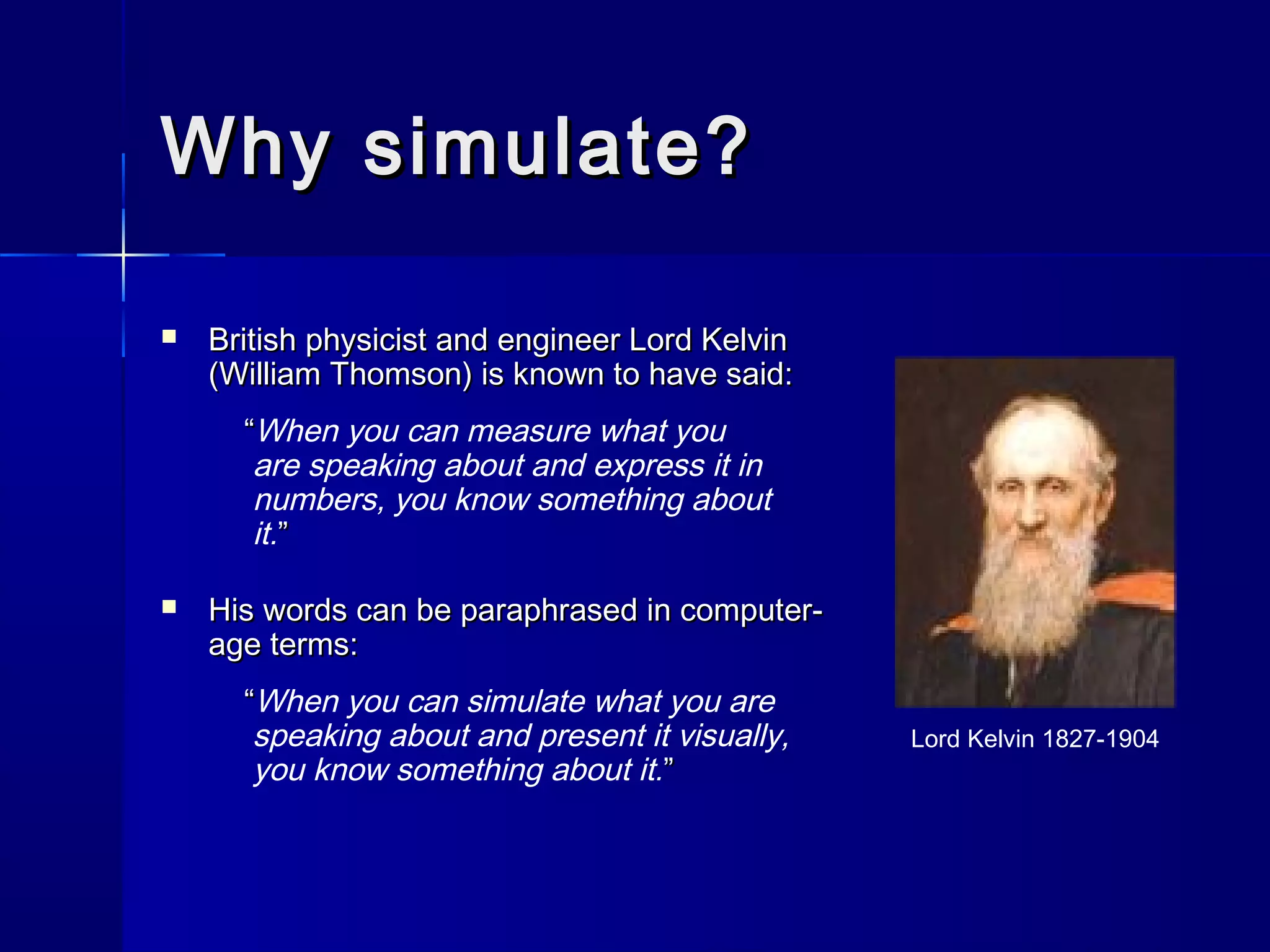 Why simulate?Why simulate?
 British physicist and engineer Lord KelvinBritish physicist and engineer Lord Kelvin
(William Thomson) is known to have said:(William Thomson) is known to have said:
““When you can measure what you
are speaking about and express it in
numbers, you know something about
it.””
 His words can be paraphrased in computer-His words can be paraphrased in computer-
age terms:age terms:
““When you can simulate what you are
speaking about and present it visually,
you know something about it.””
Lord Kelvin 1827-1904
 