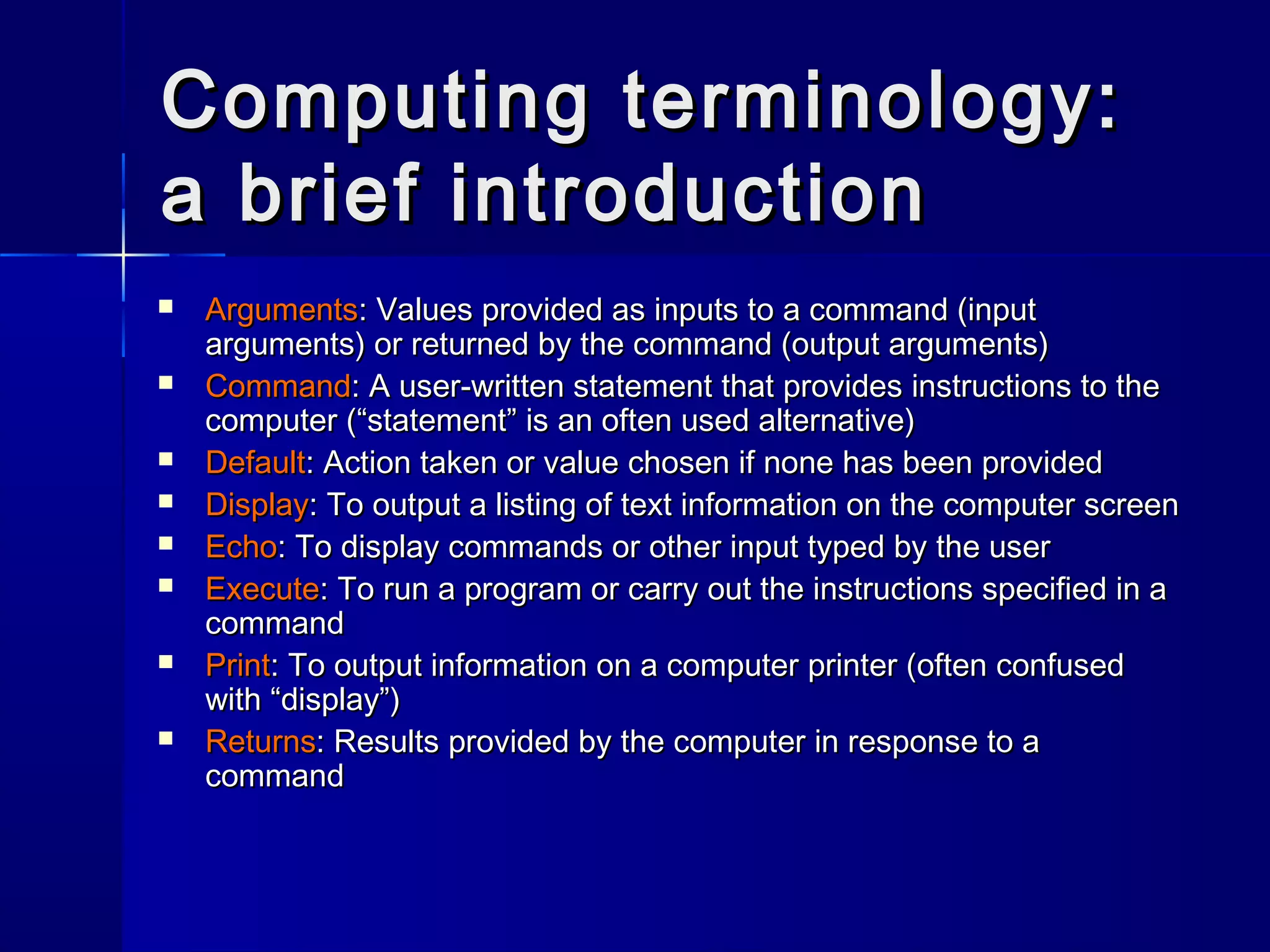 Computing terminology:Computing terminology:
a brief introductiona brief introduction
 ArgumentsArguments: Values provided as inputs to a command (input: Values provided as inputs to a command (input
arguments) or returned by the command (output arguments)arguments) or returned by the command (output arguments)
 CommandCommand: A user-written statement that provides instructions to the: A user-written statement that provides instructions to the
computer (“statement” is an often used alternative)computer (“statement” is an often used alternative)
 DefaultDefault: Action taken or value chosen if none has been provided: Action taken or value chosen if none has been provided
 DisplayDisplay: To output a listing of text information on the computer screen: To output a listing of text information on the computer screen
 EchoEcho: To display commands or other input typed by the user: To display commands or other input typed by the user
 ExecuteExecute: To run a program or carry out the instructions specified in a: To run a program or carry out the instructions specified in a
commandcommand
 PrintPrint: To output information on a computer printer (often confused: To output information on a computer printer (often confused
with “display”)with “display”)
 ReturnsReturns: Results provided by the computer in response to a: Results provided by the computer in response to a
commandcommand
 