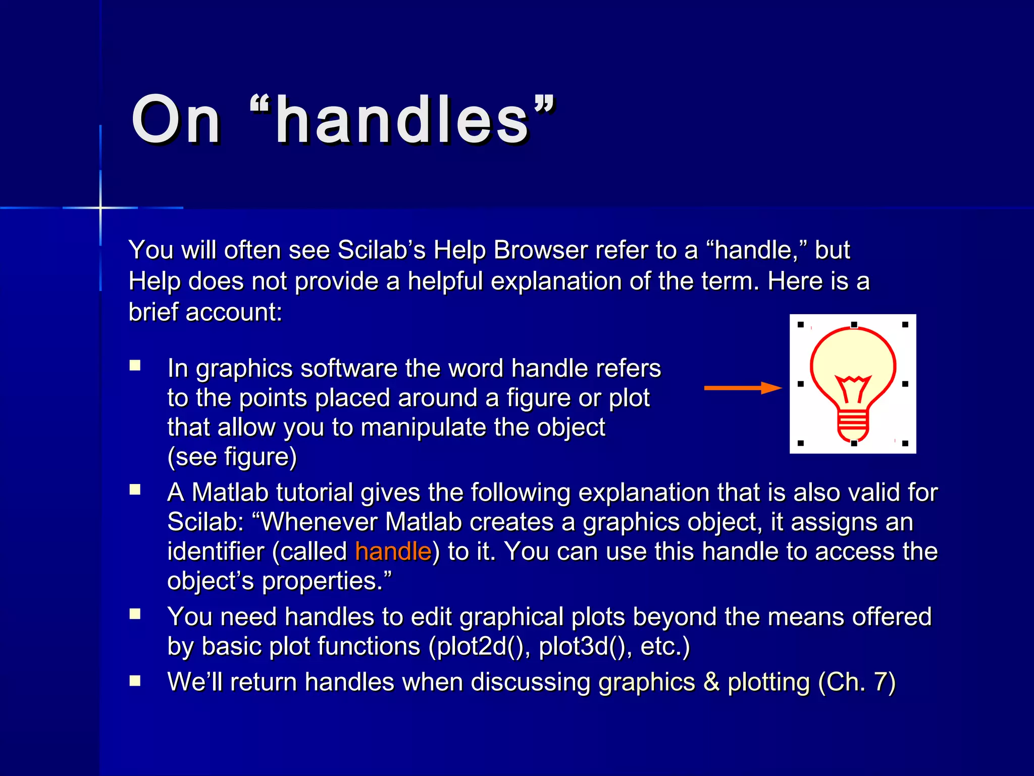 On “handles”On “handles”
 In graphics software the word handle refersIn graphics software the word handle refers
to the points placed around a figure or plotto the points placed around a figure or plot
that allow you to manipulate the objectthat allow you to manipulate the object
(see figure)(see figure)
 A Matlab tutorial gives the following explanation that is also valid forA Matlab tutorial gives the following explanation that is also valid for
Scilab: “Whenever Matlab creates a graphics object, it assigns anScilab: “Whenever Matlab creates a graphics object, it assigns an
identifier (calledidentifier (called handlehandle) to it. You can use this handle to access the) to it. You can use this handle to access the
object’s properties.”object’s properties.”
 You need handles to edit graphical plots beyond the means offeredYou need handles to edit graphical plots beyond the means offered
by basic plot functions (by basic plot functions (plot2d()plot2d(),, plot3d()plot3d(),, etc.)etc.)
 We’ll return handles when discussingWe’ll return handles when discussing graphics & plotting (Ch. 7)graphics & plotting (Ch. 7)
You will often see Scilab’s Help Browser refer to a “handle,” butYou will often see Scilab’s Help Browser refer to a “handle,” but
Help does not provide a helpful explanation of the term. Here is aHelp does not provide a helpful explanation of the term. Here is a
brief account:brief account:
 
