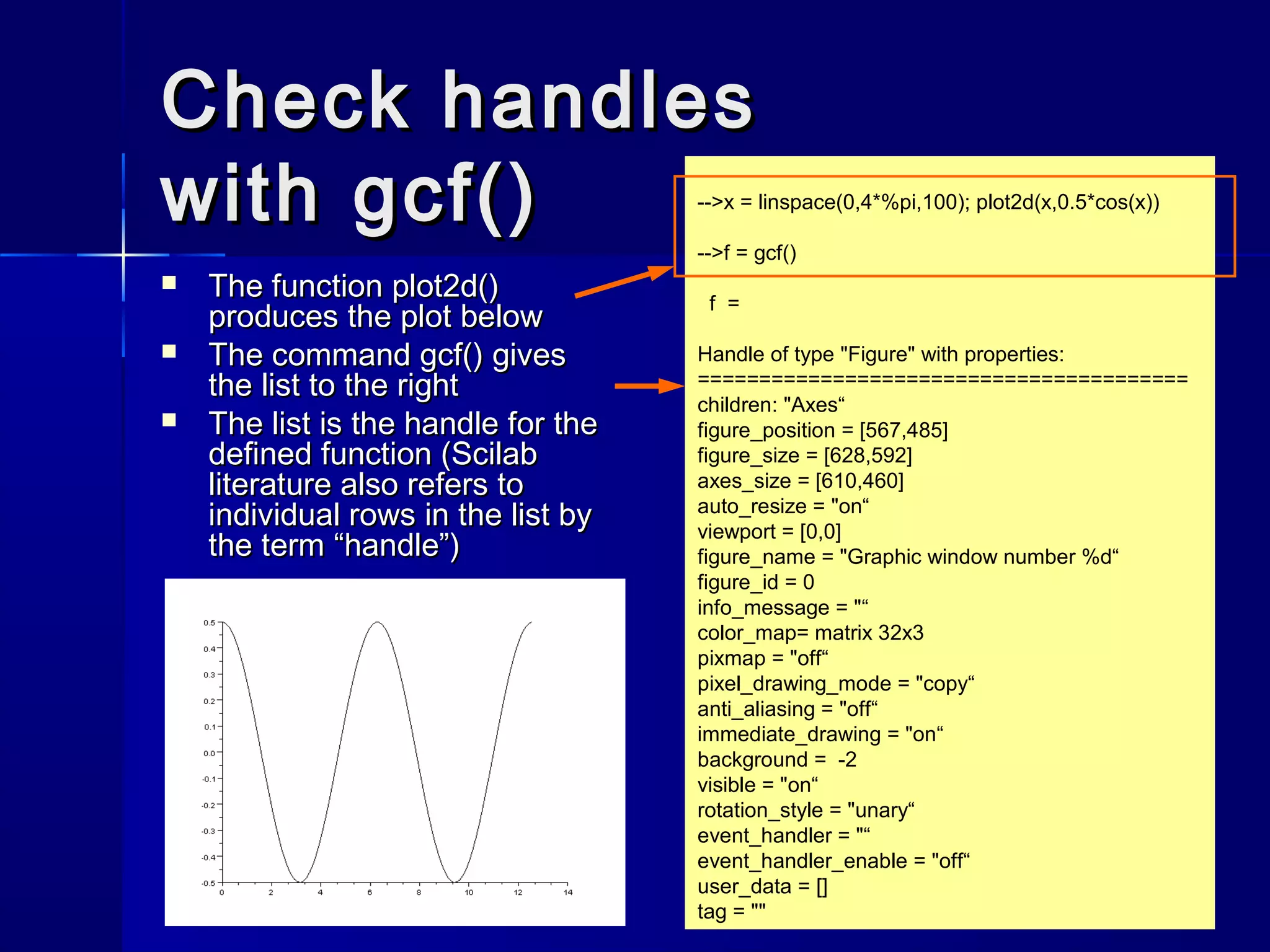 Check handlesCheck handles
with gcf()with gcf()
 The functionThe function plot2d()plot2d()
produces the plot belowproduces the plot below
 The commandThe command gcf()gcf() givesgives
the list to the rightthe list to the right
 The list is the handle for theThe list is the handle for the
defined function (Scilabdefined function (Scilab
literature also refers toliterature also refers to
individual rows in the list byindividual rows in the list by
the term “handle”)the term “handle”)
-->x = linspace(0,4*%pi,100); plot2d(x,0.5*cos(x))
-->f = gcf()
f =
Handle of type "Figure" with properties:
========================================
children: "Axes“
figure_position = [567,485]
figure_size = [628,592]
axes_size = [610,460]
auto_resize = "on“
viewport = [0,0]
figure_name = "Graphic window number %d“
figure_id = 0
info_message = "“
color_map= matrix 32x3
pixmap = "off“
pixel_drawing_mode = "copy“
anti_aliasing = "off“
immediate_drawing = "on“
background = -2
visible = "on“
rotation_style = "unary“
event_handler = "“
event_handler_enable = "off“
user_data = []
tag = ""
 