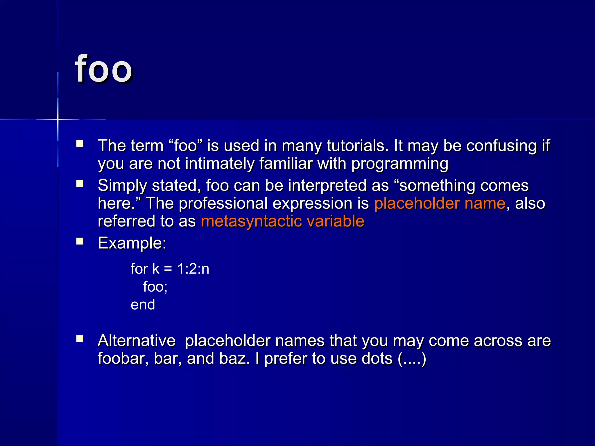 foofoo
 The term “The term “foo”foo” is used in many tutorials. It may be confusing ifis used in many tutorials. It may be confusing if
you are not intimately familiar with programmingyou are not intimately familiar with programming
 Simply stated,Simply stated, foofoo can be interpreted as “something comescan be interpreted as “something comes
here.” The professional expression ishere.” The professional expression is placeholder nameplaceholder name, also, also
referred to asreferred to as metasyntactic variablemetasyntactic variable
 Example:Example:
 Alternative placeholder names that you may come across areAlternative placeholder names that you may come across are
foobarfoobar,, barbar, and, and baz. I prefer to use dots (....)baz. I prefer to use dots (....)
for k = 1:2:n
foo;
end
 