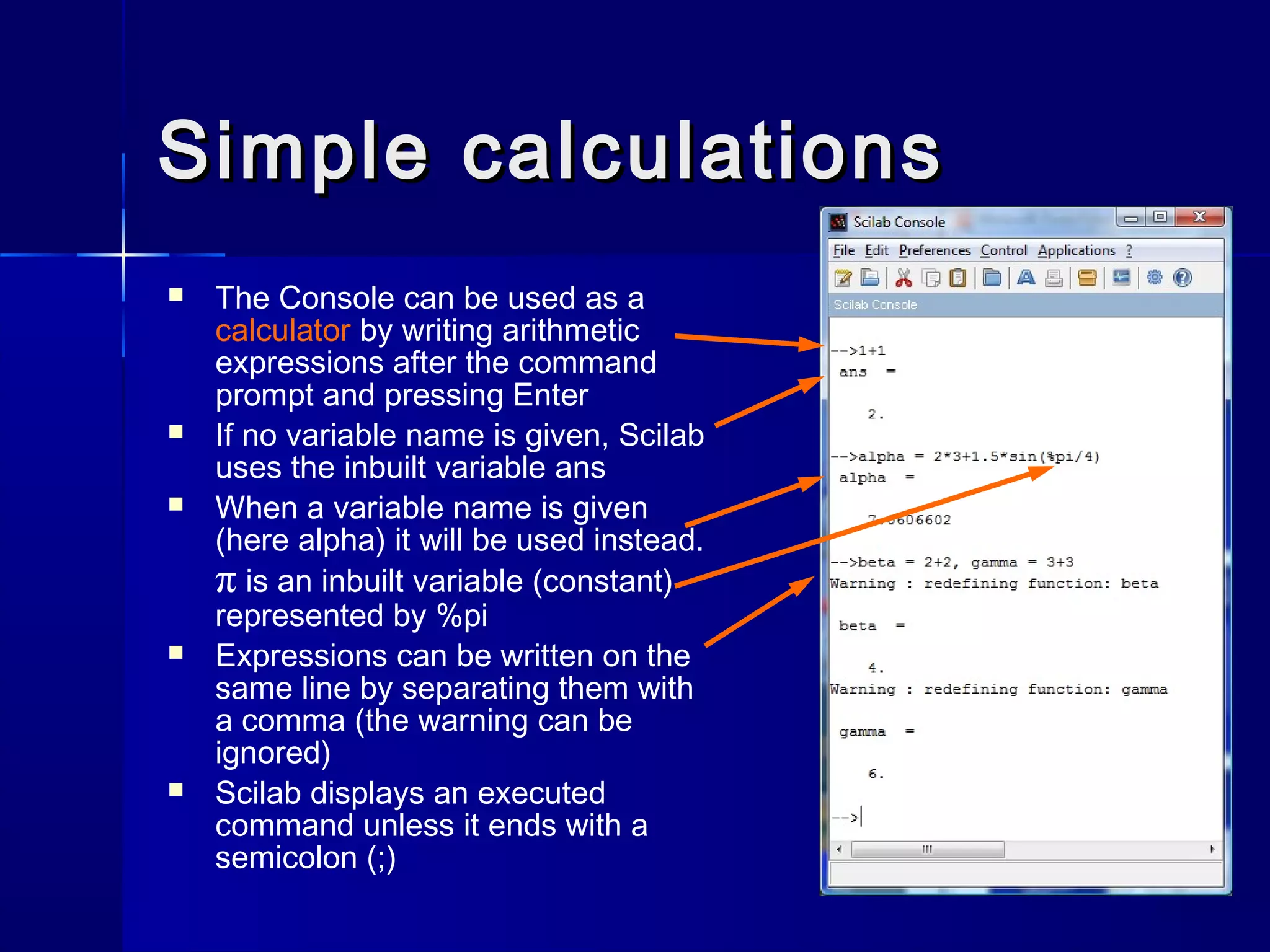 Simple calculationsSimple calculations
 The Console can be used as a
calculator by writing arithmetic
expressions after the command
prompt and pressing Enter
 If no variable name is given, Scilab
uses the inbuilt variable ans
 When a variable name is given
(here alpha) it will be used instead.
π is an inbuilt variable (constant)
represented by %pi
 Expressions can be written on the
same line by separating them with
a comma (the warning can be
ignored)
 Scilab displays an executed
command unless it ends with a
semicolon (;)
 