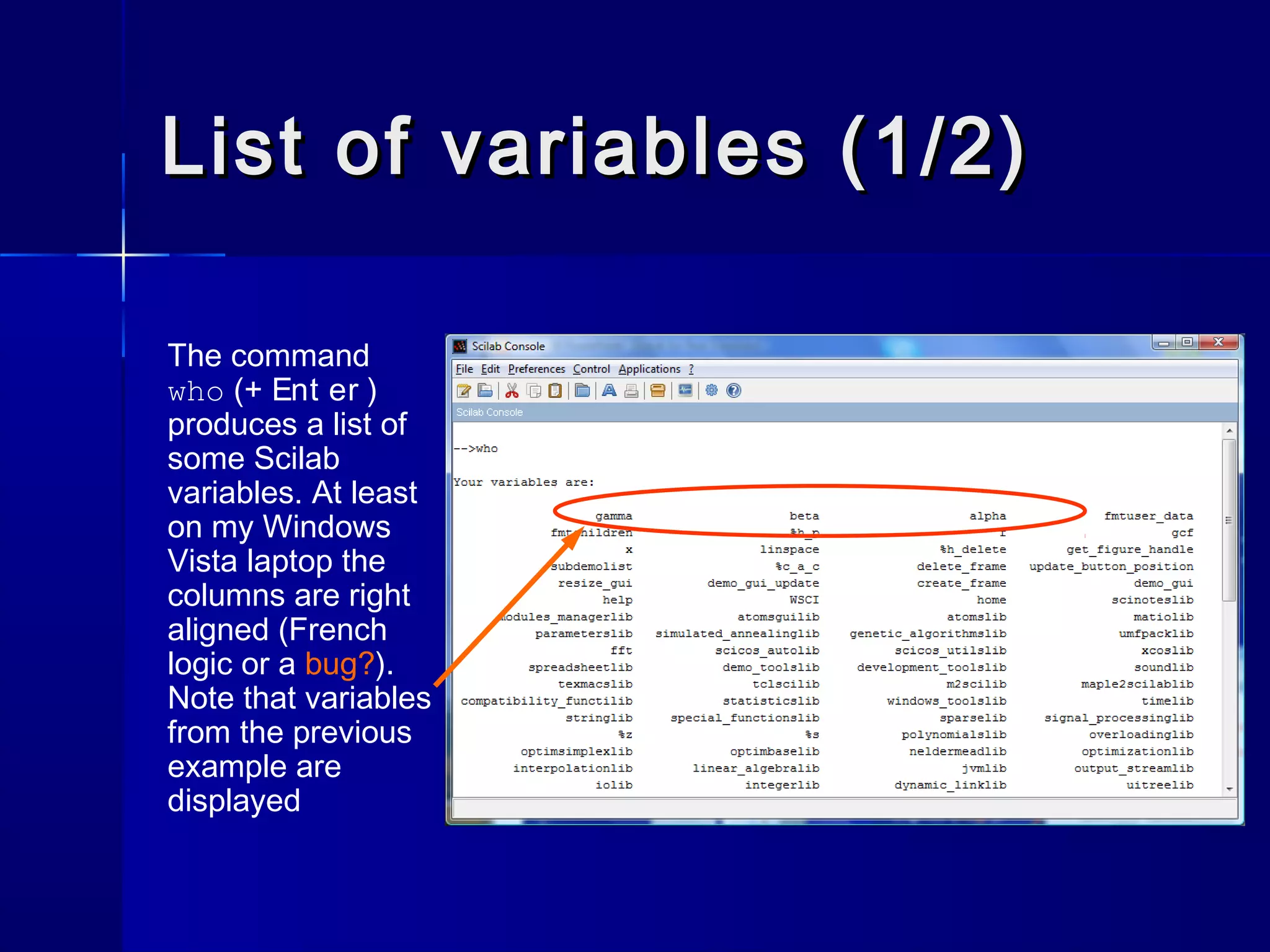 List of variables (1/2)List of variables (1/2)
The command
who (+ Ent er )
produces a list of
some Scilab
variables. At least
on my Windows
Vista laptop the
columns are right
aligned (French
logic or a bug?).
Note that variables
from the previous
example are
displayed
 
