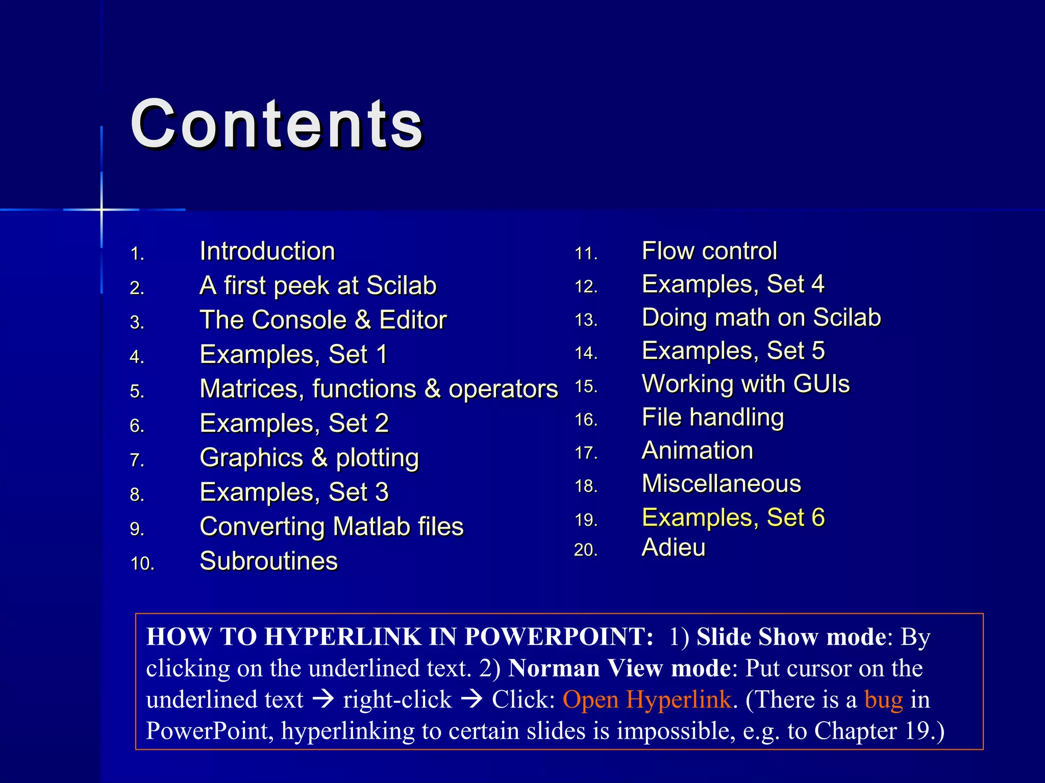 ContentsContents
1.1. IntroductionIntroduction
2.2. A first peek at ScilabA first peek at Scilab
3.3. The Console & EditorThe Console & Editor
4.4. Examples, Set 1Examples, Set 1
5.5. Matrices, functions & operatorsMatrices, functions & operators
6.6. Examples, Set 2Examples, Set 2
7.7. Graphics & plottingGraphics & plotting
8.8. Examples, Set 3Examples, Set 3
9.9. Converting Matlab filesConverting Matlab files
10.10. SubroutinesSubroutines
11.11. Flow controlFlow control
12.12. Examples, Set 4Examples, Set 4
13.13. Doing math on ScilabDoing math on Scilab
14.14. Examples, Set 5Examples, Set 5
15.15. Working with GUIsWorking with GUIs
16.16. File handlingFile handling
17.17. AnimationAnimation
18.18. MiscellaneousMiscellaneous
19.19. Examples, Set 6Examples, Set 6
20.20. AdieuAdieu
HOW TO HYPERLINK IN POWERPOINT: 1) Slide Show mode: By
clicking on the underlined text. 2) Norman View mode: Put cursor on the
underlined text  right-click  Click: Open Hyperlink. (There is a bug in
PowerPoint, hyperlinking to certain slides is impossible, e.g. to Chapter 19.)
 