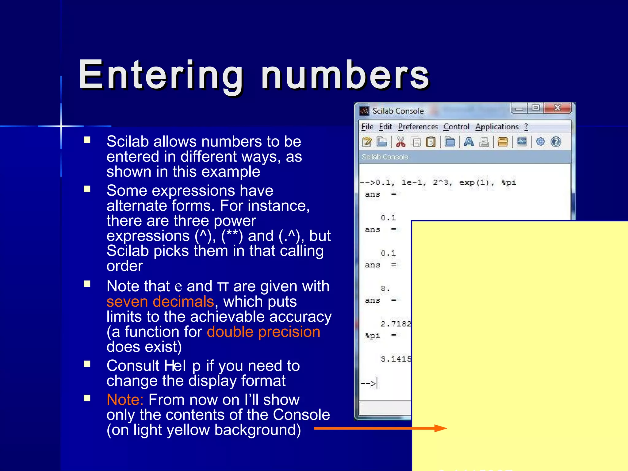 Entering numbersEntering numbers
 Scilab allows numbers to be
entered in different ways, as
shown in this example
 Some expressions have
alternate forms. For instance,
there are three power
expressions (^), (**) and (.^), but
Scilab picks them in that calling
order
 Note that e and π are given with
seven decimals, which puts
limits to the achievable accuracy
(a function for double precision
does exist)
 Consult Hel p if you need to
change the display format
 Note: From now on I’ll show
only the contents of the Console
(on light yellow background)
 