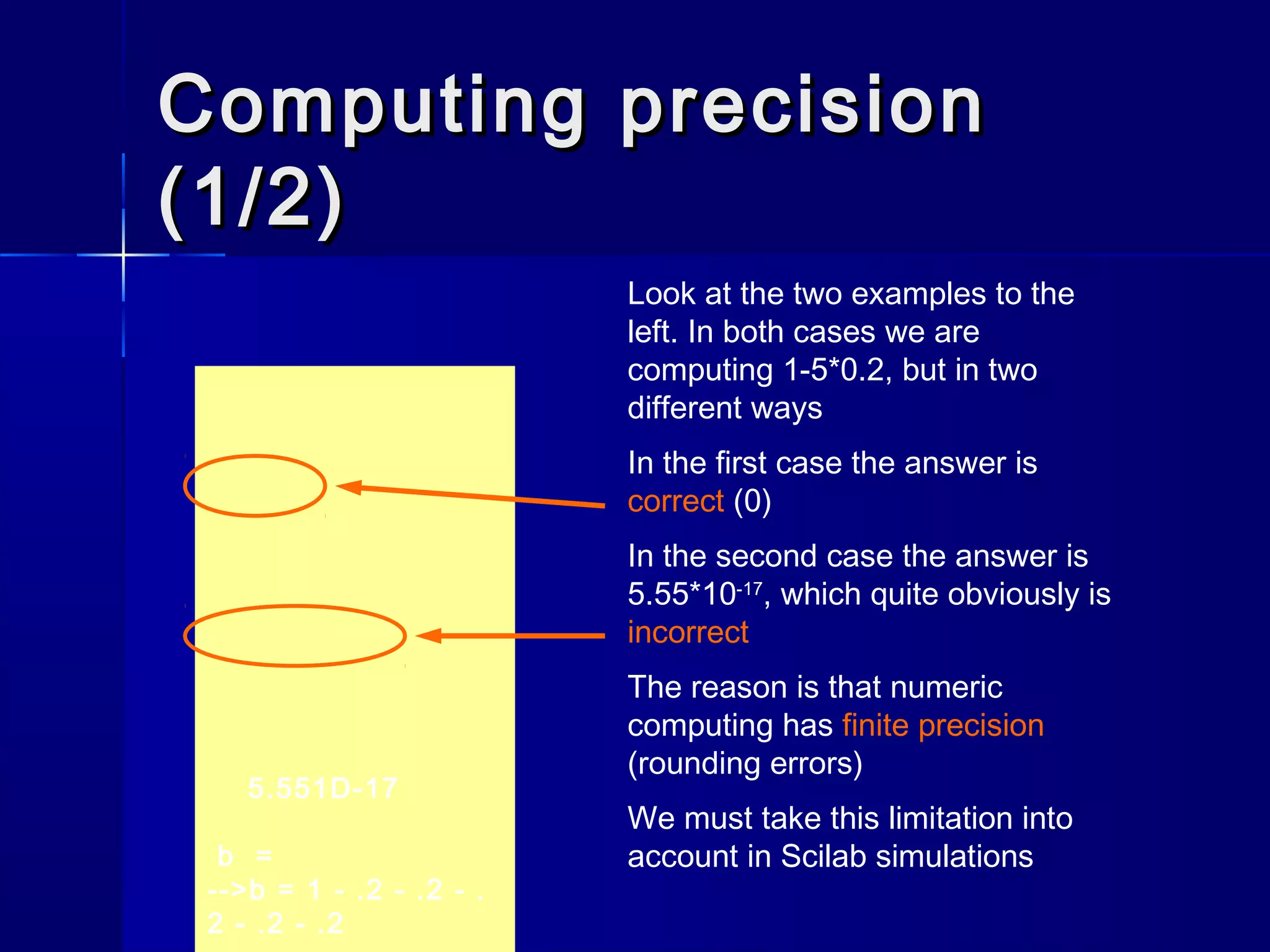 Computing precisionComputing precision
(1/2)(1/2)
Look at the two examples to the
left. In both cases we are
computing 1-5*0.2, but in two
different ways
In the first case the answer is
correct (0)
In the second case the answer is
5.55*10-17
, which quite obviously is
incorrect
The reason is that numeric
computing has finite precision
(rounding errors)
We must take this limitation into
account in Scilab simulations
5.551D-17
b =
-->b = 1 - .2 - .2 - .
2 - .2 - .2
 