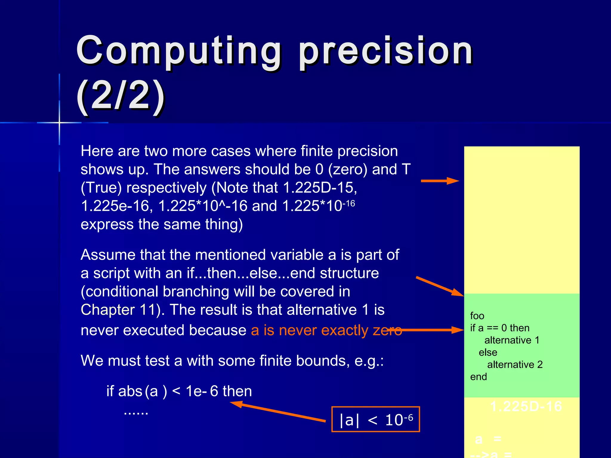 F
ans =
-->0.1 == 1.0 -
0.9
1.225D-16
a =
Computing precisionComputing precision
(2/2)(2/2)
Here are two more cases where finite precision
shows up. The answers should be 0 (zero) and T
(True) respectively (Note that 1.225D-15,
1.225e-16, 1.225*10^-16 and 1.225*10-16
express the same thing)
Assume that the mentioned variable a is part of
a script with an if...then...else...end structure
(conditional branching will be covered in
Chapter 11). The result is that alternative 1 is
never executed because a is never exactly zero
We must test a with some finite bounds, e.g.:
if abs(a ) < 1e- 6 then
......
foo
if a == 0 then
alternative 1
else
alternative 2
end
|a| < 10-6
 