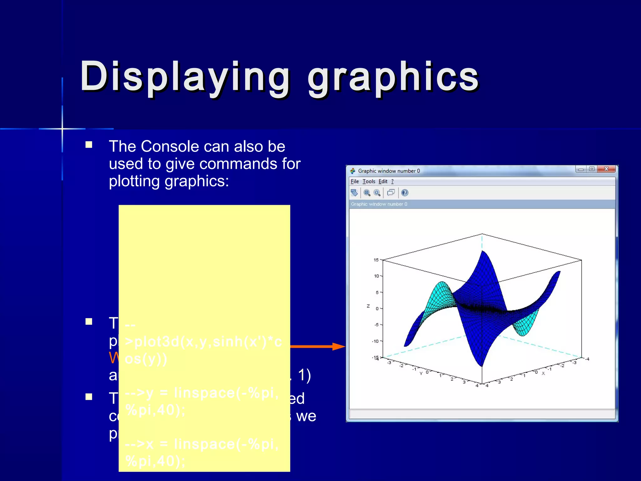 Displaying graphicsDisplaying graphics
 The Console can also be
used to give commands for
plotting graphics:
 The graphical picture is
plotted in the Graphics
Window that pops up
automatically (more in Ex. 1)
 The meaning of the entered
code will become clear as we
proceed
--
>plot3d(x,y,sinh(x')*c
os(y))
-->y = linspace(-%pi,
%pi,40);
-->x = linspace(-%pi,
%pi,40);
 