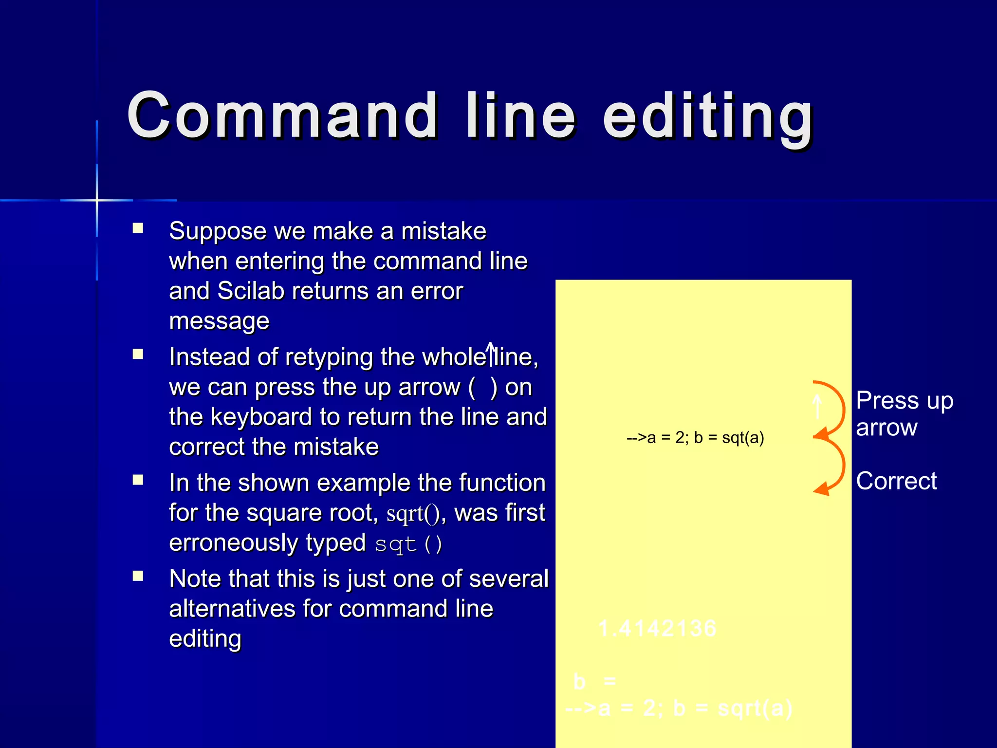 Command line editingCommand line editing
 Suppose we make a mistakeSuppose we make a mistake
when entering the command linewhen entering the command line
and Scilab returns an errorand Scilab returns an error
messagemessage
 Instead of retyping the whole line,Instead of retyping the whole line,
we can press the up arrow ( ) onwe can press the up arrow ( ) on
the keyboard to return the line andthe keyboard to return the line and
correct the mistakecorrect the mistake
 In the shown example the functionIn the shown example the function
for the square root,for the square root, sqrt()sqrt(), was first, was first
erroneously typederroneously typed sqt()sqt()
 Note that this is just one of severalNote that this is just one of several
alternatives for command linealternatives for command line
editingediting
^|
1.4142136
b =
-->a = 2; b = sqrt(a)
-->a = 2; b = sqt(a)
^| Press up
arrow
Correct
 