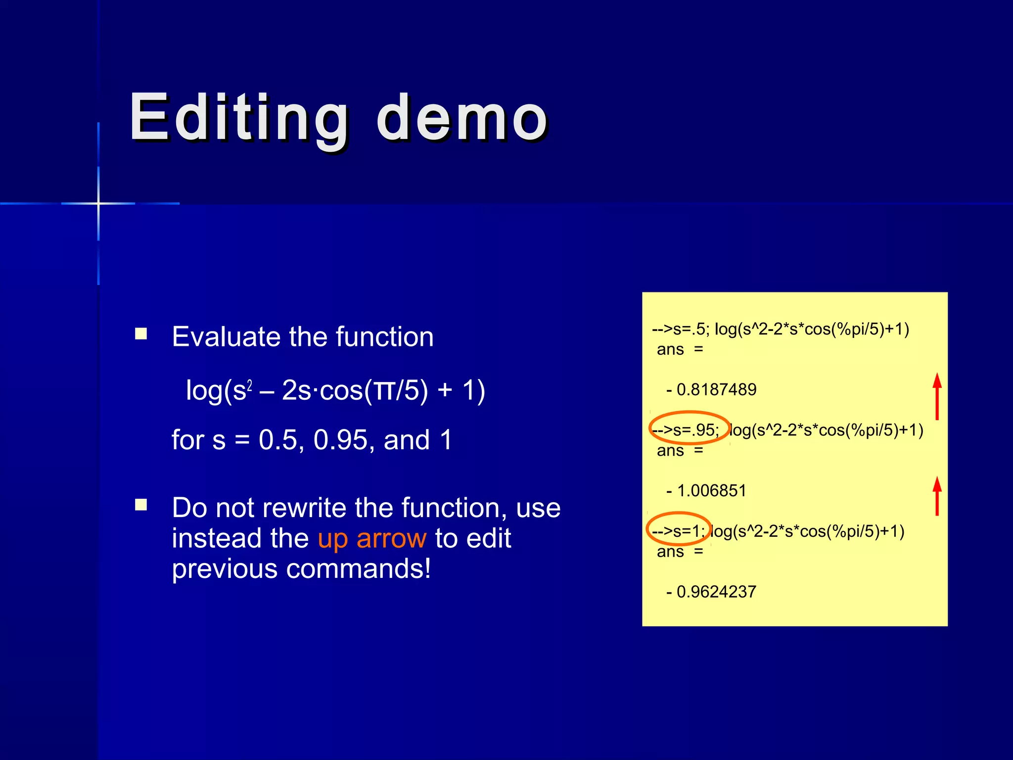 Editing demoEditing demo
 Evaluate the function
log(s2
– 2s·cos(π/5) + 1)
for s = 0.5, 0.95, and 1
 Do not rewrite the function, use
instead the up arrow to edit
previous commands!
-->s=.5; log(s^2-2*s*cos(%pi/5)+1)
ans =
- 0.8187489
-->s=.95; log(s^2-2*s*cos(%pi/5)+1)
ans =
- 1.006851
-->s=1; log(s^2-2*s*cos(%pi/5)+1)
ans =
- 0.9624237
 