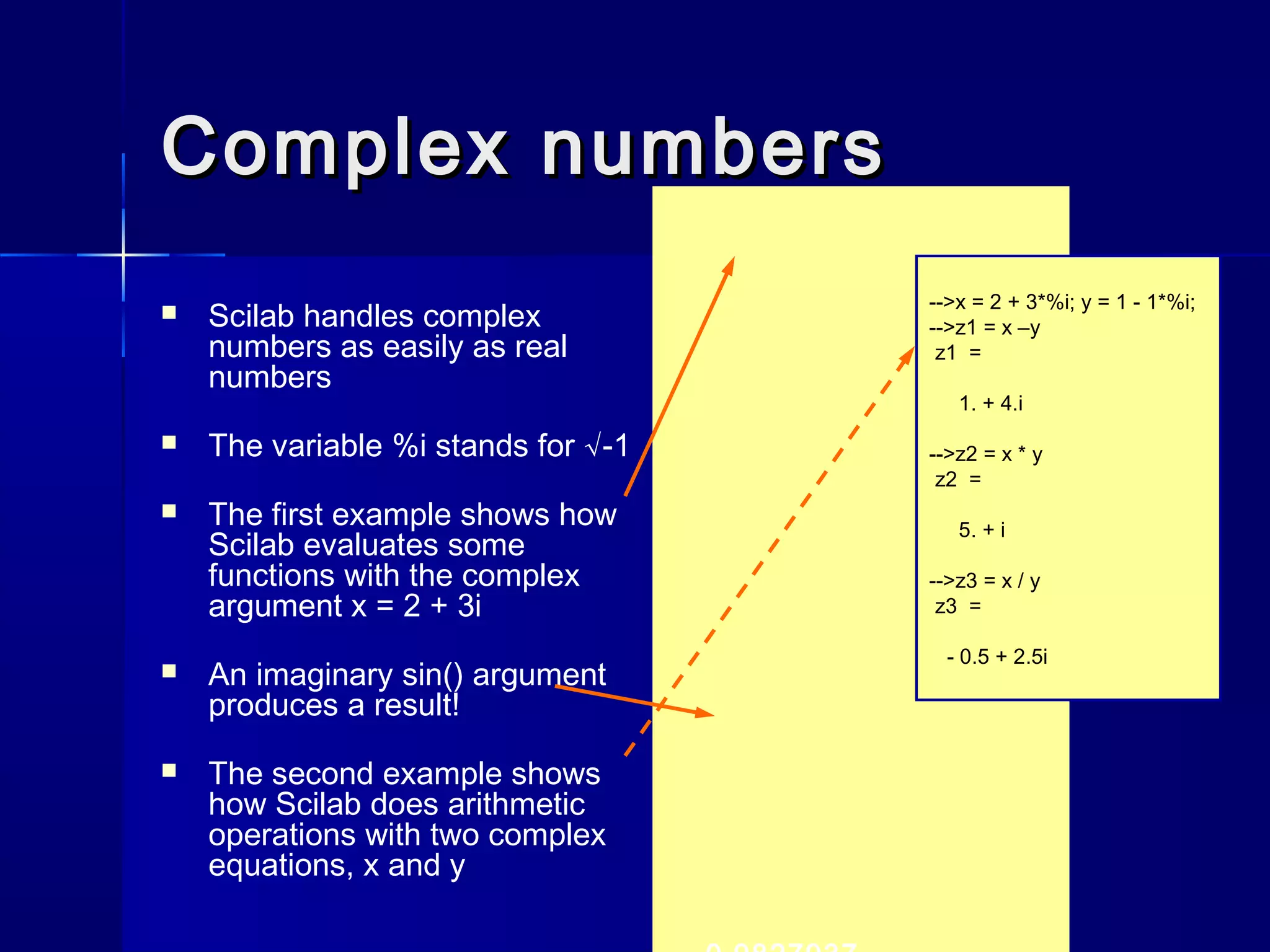 Complex numbersComplex numbers
 Scilab handles complex
numbers as easily as real
numbers
 The variable %i stands for √-1
 The first example shows how
Scilab evaluates some
functions with the complex
argument x = 2 + 3i
 An imaginary sin() argument
produces a result!
 The second example shows
how Scilab does arithmetic
operations with two complex
equations, x and y
-->x = 2 + 3*%i; y = 1 - 1*%i;
-->z1 = x –y
z1 =
1. + 4.i
-->z2 = x * y
z2 =
5. + i
-->z3 = x / y
z3 =
- 0.5 + 2.5i
 