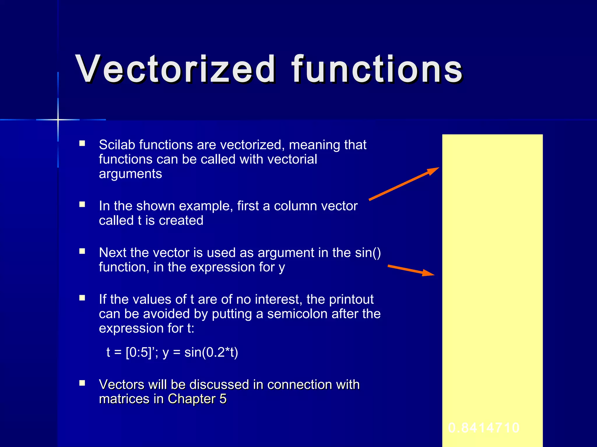 Vectorized functionsVectorized functions
 Scilab functions are vectorized, meaning that
functions can be called with vectorial
arguments
 In the shown example, first a column vector
called t is created
 Next the vector is used as argument in the sin()
function, in the expression for y
 If the values of t are of no interest, the printout
can be avoided by putting a semicolon after the
expression for t:
t = [0:5]’; y = sin(0.2*t)
 Vectors will be discussed in connection withVectors will be discussed in connection with
matrices inmatrices in Chapter 5Chapter 5
0.8414710
 