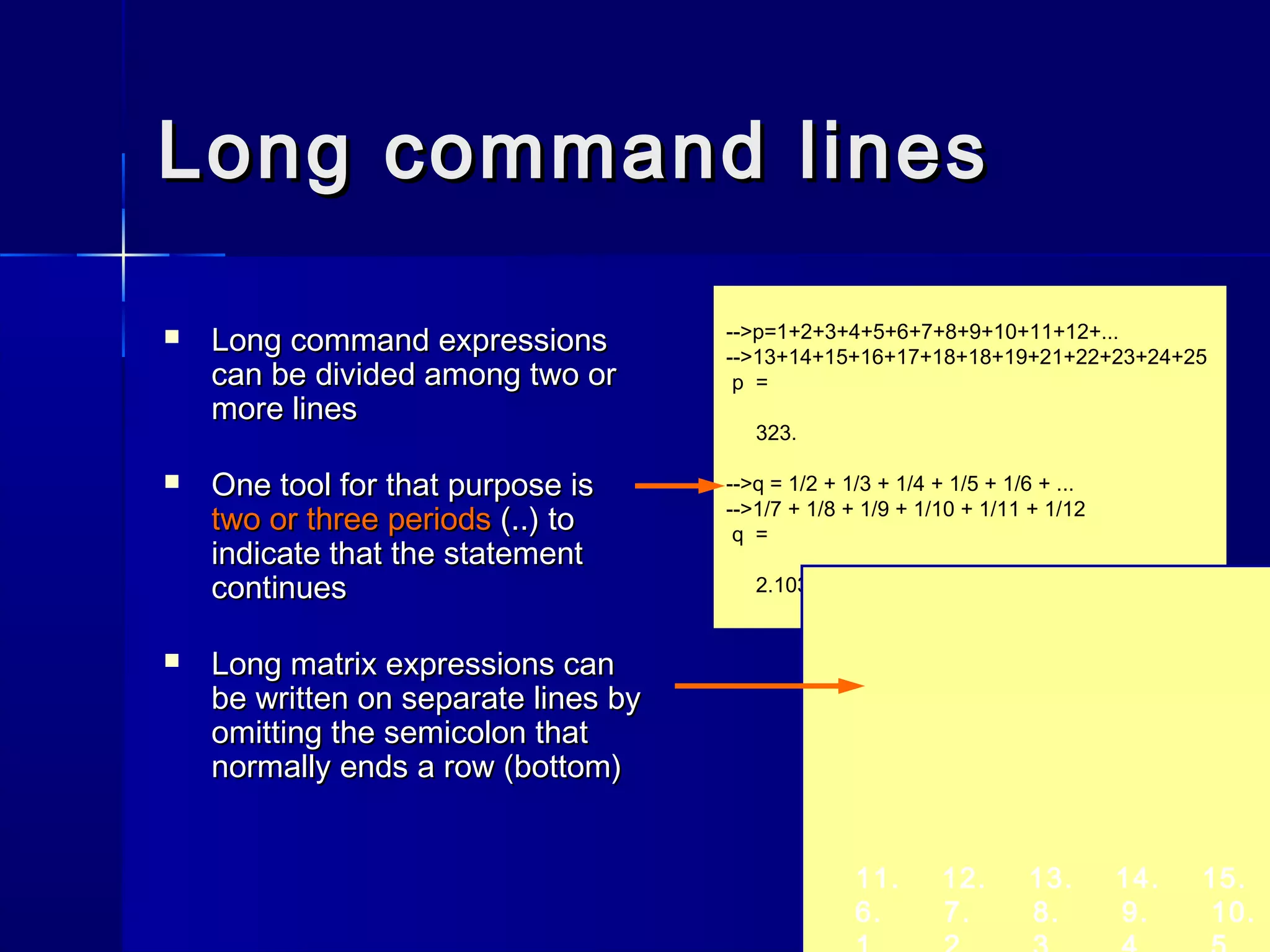 Long command linesLong command lines
 Long command expressionsLong command expressions
can be divided among two orcan be divided among two or
more linesmore lines
 One tool for that purpose isOne tool for that purpose is
two or three periodstwo or three periods (..) to(..) to
indicate that the statementindicate that the statement
continuescontinues
 Long matrix expressions canLong matrix expressions can
be written on separate lines bybe written on separate lines by
omitting the semicolon thatomitting the semicolon that
normally ends a row (bottom)normally ends a row (bottom)
-->p=1+2+3+4+5+6+7+8+9+10+11+12+...
-->13+14+15+16+17+18+18+19+21+22+23+24+25
p =
323.
-->q = 1/2 + 1/3 + 1/4 + 1/5 + 1/6 + ...
-->1/7 + 1/8 + 1/9 + 1/10 + 1/11 + 1/12
q =
2.1032107
11. 12. 13. 14. 15.
6. 7. 8. 9. 10.
 