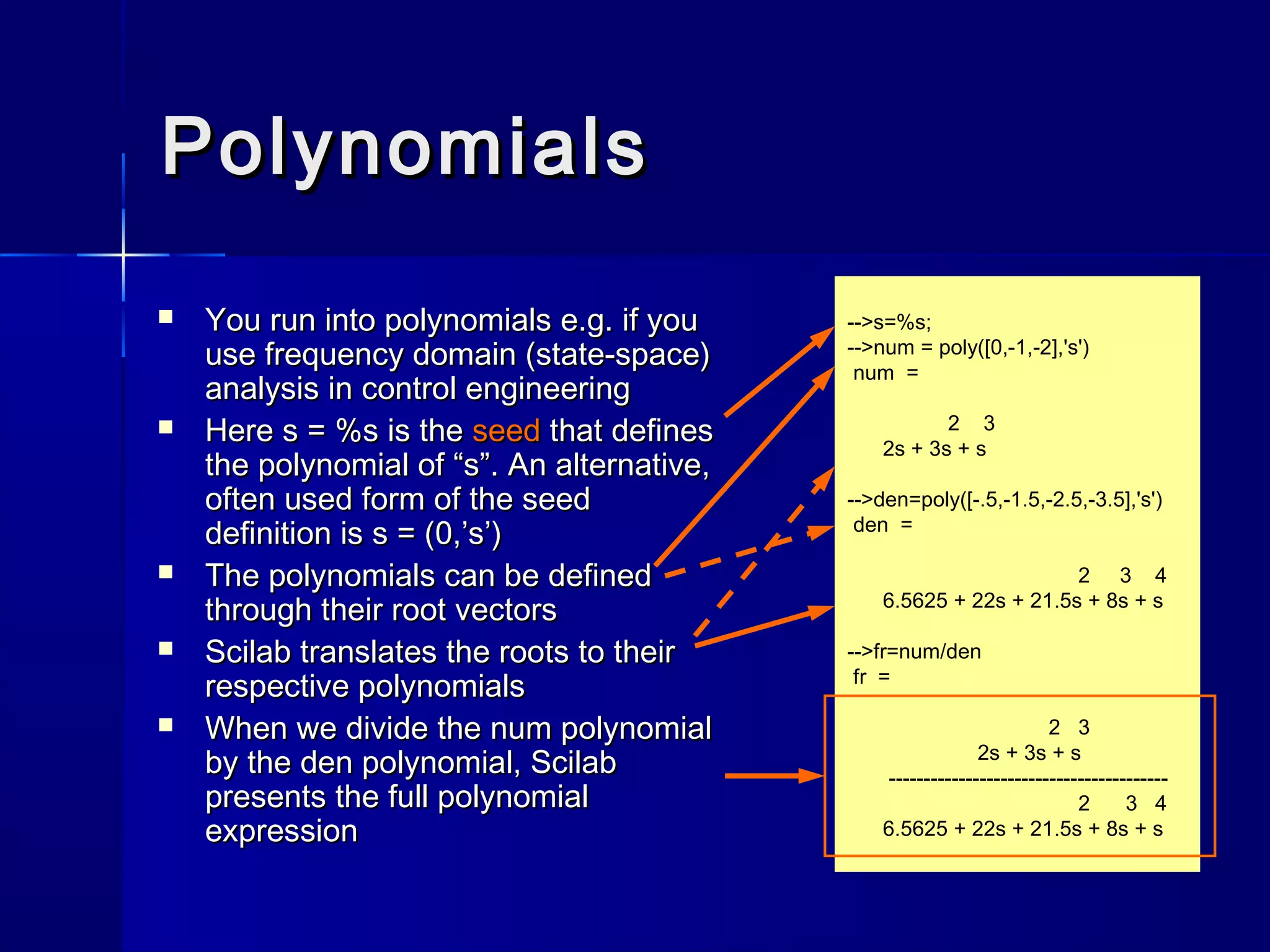 -->s=%s;
-->num = poly([0,-1,-2],'s')
num =
2 3
2s + 3s + s
-->den=poly([-.5,-1.5,-2.5,-3.5],'s')
den =
2 3 4
6.5625 + 22s + 21.5s + 8s + s
-->fr=num/den
fr =
2 3
2s + 3s + s
----------------------------------------
2 3 4
6.5625 + 22s + 21.5s + 8s + s
PolynomialsPolynomials
 You run into polynomials e.g. if youYou run into polynomials e.g. if you
use frequency domain (state-space)use frequency domain (state-space)
analysis in control engineeringanalysis in control engineering
 HereHere s = %ss = %s is theis the seedseed that definesthat defines
the polynomial of “s”. An alternative,the polynomial of “s”. An alternative,
often used form of the seedoften used form of the seed
definition isdefinition is s = (0,’s’)s = (0,’s’)
 The polynomials can be definedThe polynomials can be defined
through their root vectorsthrough their root vectors
 Scilab translates the roots to theirScilab translates the roots to their
respective polynomialsrespective polynomials
 When we divide theWhen we divide the numnum polynomialpolynomial
by theby the denden polynomial, Scilabpolynomial, Scilab
presents the full polynomialpresents the full polynomial
expressionexpression
 