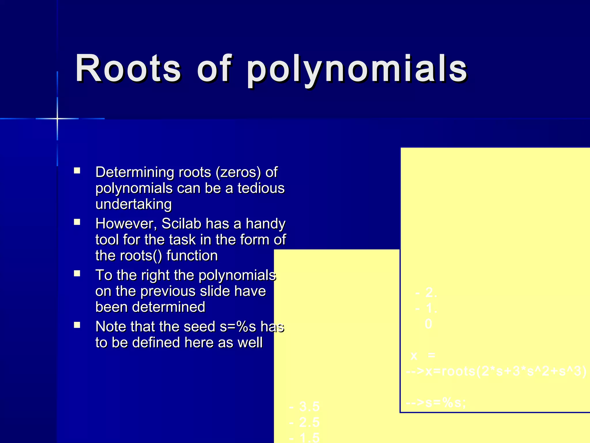 Roots of polynomialsRoots of polynomials
- 3.5
- 2.5
- 1.5
- 2.
- 1.
0
x =
-->x=roots(2*s+3*s^2+s^3)
-->s=%s;
 Determining roots (zeros) ofDetermining roots (zeros) of
polynomials can be a tediouspolynomials can be a tedious
undertakingundertaking
 However, Scilab has a handyHowever, Scilab has a handy
tool for the task in the form oftool for the task in the form of
thethe roots()roots() functionfunction
 To the right the polynomialsTo the right the polynomials
on the previous slide haveon the previous slide have
been determinedbeen determined
 Note that the seedNote that the seed s=%ss=%s hashas
to be defined here as wellto be defined here as well
 