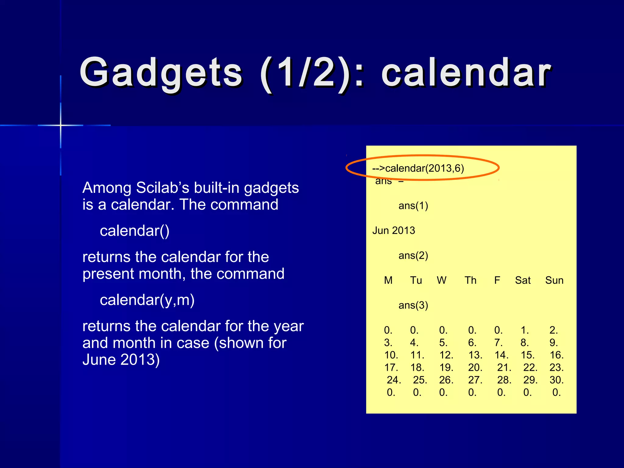 Gadgets (1/2): calendarGadgets (1/2): calendar
Among Scilab’s built-in gadgets
is a calendar. The command
calendar()
returns the calendar for the
present month, the command
calendar(y,m)
returns the calendar for the year
and month in case (shown for
June 2013)
-->calendar(2013,6)
ans =
ans(1)
Jun 2013
ans(2)
M Tu W Th F Sat Sun
ans(3)
0. 0. 0. 0. 0. 1. 2.
3. 4. 5. 6. 7. 8. 9.
10. 11. 12. 13. 14. 15. 16.
17. 18. 19. 20. 21. 22. 23.
24. 25. 26. 27. 28. 29. 30.
0. 0. 0. 0. 0. 0. 0.
 
